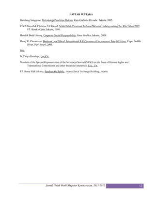 DAFTAR PUSTAKA

Bambang Sunggono, Metodologi Penelitian Hukum, Raja Grafindo Persada, Jakarta, 2005.

C.S.T. Kansil & Christine S.T Kansil, Seluk Beluk Perseroan Terbatas Menurut Undang-undang No. 40n Tahun 2007,
       PT. Rineka Cipta, Jakarta, 2009.

Hendrik Budi Untung, Corporate Social Responsibility, Sinar Grafika, Jakarta, 2008.

Henry R. Cheeseman, Business Law Ethical, International & E-Commerce Environment, Fourth Edition, Upper Saddle
      River, New Jersey, 2001.

Ibid.

M.Yahya Harahap., Loc.Cit.

Mandate of the Special Representative of the Secretary-General (SRSG) on the Issue of Human Rights and
     Transnational Corporations and other Business Enterprises, Loc., Cit.

PT. Bursa Efek Jakarta, Panduan Go Public, Jakarta Stock Exchange Building, Jakarta. 




                        Jurnal Ilniah Prodi Magister Kenotariatan, 2011-2012                                 12
 