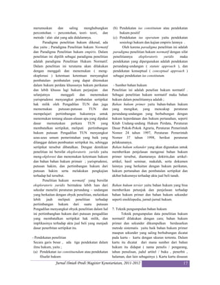 merumuskan        dan     saling    menghubungkan      (b) Pendekatan ius constitutum atau pendekatan
percontohan – percontohan, teori- teori, dan               hukum positif
metode / alat- alat yang ada didalamnya.               (c) Pendekatan ius operatum yaitu pendekatan
       Paradigma penelitian hukum dikenal, ada             sosiologi hukum dan kajian empiris lainnya .
dua yaitu ; Paradigma Penelitian hukum Normatif              Oleh karena paradigma penelitian ini adalah
dan Paradigma Penelitian hukum empiris. Dalam          paradigma penelitian hukum normatif dengan sifat
penelitian ini dipilih sebagai paradigma penelitian    penelitiannya    eksploratoris    yuridis    maka
adalah paradigma Penelitian Hukum Normatif.            pendekatan yang dipergunakan adalah pendekatan
Dalam penelitian ini terutama akan dilakukan           perundang-undangan ( statute approach ), dan
dengan menggali dan menemukan ( meng-                  pendekatan konseptual ( conceptual approach )
eksplorasi ) ketentuan ketentuan menyangkut            sebagai pendekatan ius constitutum.
pembatalan- pembatalan yang dapat ditemukan
dalam hukum perdata khususnya hukum perikatan           - Sumber bahan hukum
dan lebih khusus lagi hukum perjanjian dan             Penelitian ini adalah penelian hukum normatif .
selanjutnya         menggali     dan      menemukan    Sebagai penelitian hukum normatif maka bahan
yurisprudensi menyangkut pembatalan sertipikat         hukum dalam penelitiannya adalah ;
hak milik oleh Pengadilan TUN dan juga                 Bahan hukum primer yaitu bahan-bahan hukum
mememukan         putusan-putusan       TUN      dan   yang mengikat, yang mencakup peraturan
mempelajari pertimbangan hukumnya untuk                perundang-undangan yang berhubungan dengan
menemukan tentang alasan-alasan apa yang dipakai       hukum keperdataan dan hukum pertanahan, seperti
dasar     memutuskan       perkara      TUN     yang   Kitab Undang-undang Hukum Perdata, Peraturan
membatalkan sertipikat, meliputi pertimbangan          Dasar Pokok-Pokok Agraria, Peraturan Pemerintah
hukum putusan Pengadilan TUN menyangkut                Nomor 24 tahun 1997, Peraturan Pemerintah
azas-azas umum pemerintahan yang baik yang             Nomor 37 tahun 1998, berikut peraturan
dilanggar dalam pembuatan sertipikat itu, sehingga     pelaksananya.
sertipikat tersebut dibatalkan. Dengan demikian        Bahan hukum sekunder yang akan digunakan untuk
penelitian ini bersifat eksploratoris yuridis yaitu    memberikan penjelasan mengenai bahan hukum
meng-ekplorasi dan menemukan ketentuan hukum           primer tersebut, diantaranya doktrin,dan artikel-
dan bahan bahan hukum primair ; yurisprudensi,         artikel, hasil seminar, makalah, serta dokumen
putusan hakim, dan pertimbangan hukum dari             lainnya yang berkaitan dengan hukum perikatan,
putusan hakim serta melakukan pengkajian               hukum pertanahan dan pembatalan sertipikat dan
terhadap hal tersebut.                                 akibat hukumnya terhadap akta jual beli tanah.
       Penelitian hukum normatif yang bersifat
eksploratoris yuridis bermakna lebih luas dari         Bahan hukum tersier yaitu bahan hukum yang bisa
sekedar meneliti peraturan perundang – undangan        memberikan petunjuk dan penjelasan terhadap
yang berkaitan dengan obyek penelitian, melainkan      bahan hukum primer dan bahan hukum sekunder
lebih    jauh     meliputi     penelitian   terhadap   seperti ensiklopedia, jurnal-jurnal hukum.
pertimbangan hukum dari suatu putusan
Pengadilan menyangkut obyek penelitian dalam hal       7. Teknik pengumpulan bahan hukum
ini pertimbanghan hukum dari putusan pengadilan              Teknik pengumpulan data penelitian hukum
yang membatalkan sertipikat hak milik, dan             normatif dilakukan dengan cara; bahan hukum
implikasinya terhadap akta jual beli yang menjadi      primer dan sekunder dikumpulkan berdasarkan
dasar penerbitan sertipikat itu.                       metode sistematis yaitu baik bahan hukum primer
                                                       maupun sekunder yang saling berhubungan dicatat
- Pendekatan penelitian                                pada kartu - kartu dengan ukuran tertentu. Dalam
 Secara garis besar , ada tiga pendekatan dalam        kartu itu dicatat dari mana sumber dari bahan
 ilmu hukum, yaitu ;                                   hukum itu didapat ( nama penulis / pengarang,
 (a) Pendekatan ius constituendum atau pendekatan      tahun penulisan, judul artitel / buku , penerbit ,
     filsafat hukum                                    halaman, dan lain sebagainya ). Kartu kartu disusun
               Jurnal Ilmiah Prodi Magister Kenotariatan, 2011-2012                                    17
 