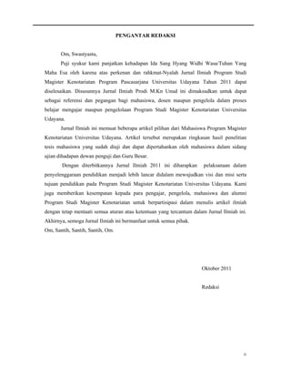 PENGANTAR REDAKSI


       Om, Swastyastu,
       Puji syukur kami panjatkan kehadapan Ida Sang Hyang Widhi Wasa/Tuhan Yang
Maha Esa oleh karena atas perkenan dan rahkmat-Nyalah Jurnal Ilmiah Program Studi
Magister Kenotariatan Program Pascasarjana Universitas Udayana Tahun 2011 dapat
diselesaikan. Disusunnya Jurnal Ilmiah Prodi M.Kn Unud ini dimaksudkan untuk dapat
sebagai referensi dan pegangan bagi mahasiswa, dosen maupun pengelola dalam proses
belajar mengajar maupun pengelolaan Program Studi Magister Kenotariatan Universitas
Udayana.
       Jurnal Ilmiah ini memuat beberapa artikel pilihan dari Mahasiswa Program Magister
Kenotariatan Universitas Udayana. Artikel tersebut merupakan ringkasan hasil penelitian
tesis mahasiswa yang sudah diuji dan dapat dipertahankan oleh mahasiswa dalam sidang
ujian dihadapan dewan penguji dan Guru Besar.
       Dengan diterbitkannya Jurnal Ilmiah 2011 ini diharapkan        pelaksanaan dalam
penyelenggaraan pendidikan menjadi lebih lancar didalam mewujudkan visi dan misi serta
tujuan pendidikan pada Program Studi Magister Kenotariatan Universitas Udayana. Kami
juga memberikan kesempatan kepada para pengajar, pengelola, mahasiswa dan alumni
Program Studi Magister Kenotariatan untuk berpartisipasi dalam menulis artikel ilmiah
dengan tetap mentaati semua aturan atau ketentuan yang tercantum dalam Jurnal Ilmiah ini.
Akhirnya, semoga Jurnal Ilmiah ini bermanfaat untuk semua pihak.
Om, Santih, Santih, Santih, Om.




                                                                     Oktober 2011


                                                                     Redaksi




                                                                                       ii
 