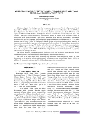 KEDUDUKAN HUKUM DAN OTENTISITAS AKTA PEJABAT PEMBUAT AKTA TANAH
              (PPAT) DALAM HAL PENDAFTARAN TANAH

                                           Ni Putu Dhian Irmasari
                                  Magister Kenotariatan Universitas Udayana
                                                  E-Mail : -


                                                  ABSTRACT

      This thesis departs from the legal issue that is vagueness of norms related to the independence of Land
Deed Official (PPAT), in the provision of Article 6 paragraph (2) Government Regulation No. 24 of 1997 on
Land Registration, it is determined that in implementing the land registration, the Head of National Land
Agency shall be assisted by the Land Deed Official. The word “assisted” has caused confusion to PPAT and
National Land Agency (BPN) / the Head of National Land Agency. As if PPAT is the assistant in context of
subordinate to the Head of National Land Agency. Implication of the Article 6 paragraph (2) Government
Regulation No. 24 of 1997 on Land Registration shall impact the authenticity of deed drafted by PPAT apart
from the study of Article 1868 of the Indonesia Civil Code. Besides to be responsible for certainty and truth of
the deed content, PPAT also required to submit the deed and other epistles to the National Land Agency within
7 (seven) days since the signing of the deed as referred to in Article 40 paragraph (1) Government Regulation
No. 24 of 1997 on Land Registration. If this matter is studied against the authenticity of deed drafted by PPAT,
there will be confusion because PPAT deed which is categorized as an authentic deed should be perfectly
efficient since the signing of the deed.
      The study in this thesis using normative legal research, of which done by studying library materials or also
called library research. This study based on statute approach and conceptual approach.
      The result of the study in this thesis is that the legal position of Land Deed official (PPAT) on Land
Registration is not a public official and functionally subordinate to the National Land Agency (BPN). In
addition, the authenticity of deed drafted by PPAT on Land Registration is not authentic.

Key Words: Land Deed Official (PPAT), Legal Position, Deed Authenticity

                 PENDAHULUAN                              berkedudukan hukum sebagai akta otentik. Penetapan
                                                          akta PPAT sebagai akta otentik haruslah selalu
 1.1 LATAR BELAKANG MASALAH                               merujuk pada ketentuan Pasal 1868 KUHPerdata
    keberadaan PPAT diatur dalam Peraturan                dimana suatu akta otentik adalah suatu akta yang
Pemerintah Nomor 37 Tahun 1998 tentang Peraturan          harus dibuat dalam bentuk yang ditentukan oleh
Jabatan Pejabat Pembuat Akta Tanah yang                   Undang-undang, dibuat oleh atau dihadapan pejabat
diundangkan pada tanggal 5 Maret 1998 dalam               umum yang berwenang untuk itu ditempat dimana
Lembaran Negara Republik Indonesia Tahun 1998             akta dibuat. Berdasarkan hal tersebut, PPAT diberi
Nomor 52, yang selanjutnya dalam tulisan ini disebut      kewenangan membuat akta PPAT otentik. Menurut
PP No.37 Tahun 1998. Dalam Pasal 1 ayat (1) PP            Kamus Besar Bahasa Indonesia, “membuat adalah
No. 37 Tahun 1998 ditentukan bahwa:                       menciptakan, melakukan, mengerjakan.” Dalam
         “PPAT adalah Pejabat Umum yang diberi            artian, PPAT mempunyai kewenangan menciptakan,
kewenangan untuk membuat akta-akta otentik                membuat, dan mengerjakan sendiri akta PPAT yang
mengenai perbuatan hukum tertentu mengenai hak            menjadi kewenangannya sebagaimana ditentukan
atas tanah atau Hak Milik atas Satuan Rumah Susun.”       dalam Pasal 95          PeraturanMenteri Negara
   PPAT yang awalnya ini disebut sebagai pejabat          Agraria/Kepala Badan Pertanahan Nasional Nomor 3
saja, kemudian diberi kualitas tambahan yang penting      Tahun 1997 juncto Pasal 2 ayat (2) PP No. 37 Tahun
yaitu sebagai pejabat umum, dengan istilah Belanda        1998 .
“open ambtenaar”, yang membawa posisinya sama             Namun berkaitan dengan independensi PPAT, dalam
dengan Notaris. Berkaitan dengan hal tersebut, oleh       ketentuan Pasal 6 ayat (2) PP No. 24 Tahun 1997
karena PPAT dikategorikan sebagai pejabat umum,           ditentukan bahwa :
maka setiap akta yang dibuat oleh PPAT


                     Jurnal Ilmiah Prodi Magister Kenotariatan, 2011-2012                                     33
 
