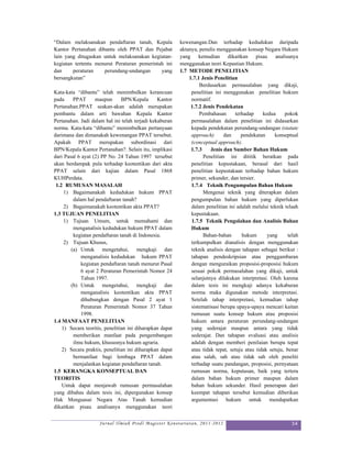 “Dalam melaksanakan pendaftaran tanah, Kepala             kewenangan.Dan terhadap kedudukan daripada
Kantor Pertanahan dibantu oleh PPAT dan Pejabat           aktanya, penulis menggunakan konsep Negara Hukum
lain yang ditugaskan untuk melaksanakan kegiatan-         yang kemudian dikaitkan pisau analisanya
kegiatan tertentu menurut Peraturan pemerintah ini        menggunakan teori Kepastian Hukum.
dan     peraturan    perundang-undangan      yang         1.7 METODE PENELITIAN
bersangkutan”                                                 1.7.1 Jenis Penelitian
                                                                   Berdasarkan permasalahan yang dikaji,
Kata-kata “dibantu” telah menimbulkan kerancuan                penelitian ini menggunakan penelitian hukum
pada     PPAT      maupun       BPN/Kepala      Kantor         normatif.
Pertanahan.PPAT seakan-akan adalah merupakan                   1.7.2 Jenis Pendekatan
pembantu dalam arti bawahan Kepala Kantor                          Pembahasan      terhadap     kedua     pokok
Pertanahan. Jadi dalam hal ini telah terjadi kekaburan         permasalahan dalam penelitian ini didasarkan
norma. Kata-kata “dibantu” menimbulkan pertanyaan              kepada pendekatan perundang-undangan (statute
darimana dan dimanakah kewenangan PPAT tersebut.               approach)       dan    pendekatan     konseptual
Apakah PPAT merupakan subordinasi dari                         (conceptual approach).
BPN/Kepala Kantor Pertanahan?. Selain itu, implikasi           1.7.3    Jenis dan Sumber Bahan Hukum
dari Pasal 6 ayat (2) PP No. 24 Tahun 1997 tersebut                  Penelitian ini dititik beratkan pada
akan berdampak pula terhadap keotentikan dari akta             penelitian kepustakaan, berasal dari hasil
PPAT selain dari kajian dalam Pasal 1868                       penelitian kepustakaan terhadap bahan hukum
KUHPerdata.                                                    primer, sekunder, dan tersier.
 1.2 RUMUSAN MASALAH                                           1.7.4 Teknik Pengumpulan Bahan Hukum
     1) Bagaimanakah kedudukan hukum PPAT                            Mengenai teknik yang diterapkan dalam
         dalam hal pendaftaran tanah?                          pengumpulan bahan hukum yang diperlukan
     2) Bagaimanakah keotentikan akta PPAT?                    dalam penelitian ini adalah melalui teknik telaah
1.3 TUJUAN PENELITIAN                                          kepustakaan.
     1) Tujuan Umum, untuk memahami dan                        1.7.5 Teknik Pengolahan dan Analisis Bahan
         menganalisis kedudukan hukum PPAT dalam               Hukum
         kegiatan pendaftaran tanah di Indonesia.                    Bahan-bahan       hukum      yang      telah
     2) Tujuan Khusus,                                         terkumpulkan dianalisis dengan menggunakan
        (a) Untuk mengetahui, mengkaji dan                     teknik analisis dengan tahapan sebagai berikut :
            menganalisis kedudukan hukum PPAT                  tahapan pendeskripsian atau penggambaran
            kegiatan pendaftaran tanah menurut Pasal           dengan menguraikan proposisi-proposisi hukum
            6 ayat 2 Peraturan Pemerintah Nomor 24             sesuai pokok permasalahan yang dikaji, untuk
            Tahun 1997.                                        selanjutnya dilakukan interpretasi. Oleh karena
        (b) Untuk mengetahui, mengkaji dan                     dalam tesis ini mengkaji adanya kekaburan
            menganalisis keotentikan akta PPAT                 norma maka digunakan metode interpretasi.
            dihubungkan dengan Pasal 2 ayat 1                  Setelah tahap interpretasi, kemudian tahap
            Peraturan Pemerintah Nomor 37 Tahun                sistematisasi berupa upaya-upaya mencari kaitan
            1998.                                              rumusan suatu konsep hukum atau proposisi
1.4 MANFAAT PENELITIAN                                         hukum antara peraturan perundang-undangan
    1) Secara teoritis, penelitian ini diharapkan dapat        yang sederajat maupun antara yang tidak
         memberikan manfaat pada pengembangan                  sederajat. Dan tahapan evaluasi atau analisis
         ilmu hukum, khususnya hukum agraria.                  adalah dengan memberi penilaian berupa tepat
    2) Secara praktis, penelitian ini diharapkan dapat         atau tidak tepat, setuju atau tidak setuju, benar
         bermanfaat bagi lembaga PPAT dalam                    atau salah, sah atau tidak sah oleh peneliti
         menjalankan kegiatan pendaftaran tanah.               terhadap suatu pandangan, proposisi, pernyataan
1.5 KERANGKA KONSEPTUAL DAN                                    rumusan norma, keputusan, baik yang tertera
TEORITIS                                                       dalam bahan hukum primer maupun dalam
    Untuk dapat menjawab rumusan permasalahan                  bahan hukum sekunder. Hasil penerapan dari
yang dibahas dalam tesis ini, dipergunakan konsep              keempat tahapan tersebut kemudian diberikan
Hak Menguasai Negara Atas Tanah kemudian                       argumentasi hukum untuk mendapatkan
dikaitkan pisau analisanya menggunakan teori

                     Jurnal Ilmiah Prodi Magister Kenotariatan, 2011-2012                                    34
 