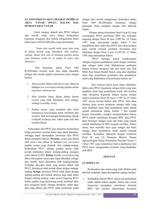 3.2. OTENTISITAS AKTA PEJABAT PEMBUAT                    sebagai akta otentik sebagaimana disebutkan dalam
AKTA     TANAH    (PPAT)  DALAM   HAL                    Pasal 1868 KUHPerdata, melainkan sebagai
PENDAFTARAN TANAH                                        perjanjian biasa setingkat dengan akta dibawah
                                                         tangan.
         Untuk menguji apakah akta PPAT sebagai                 Dengan adanya ketentuan Pasal 6 ayat (2) yang
akta otentik, maka harus diukur berdasarkan              menentukan PPAT membantu BPN dan berkaitan
ketentuan mengenai akta otentik sebagaimana diatur       langsung dengan Pasal 40 ayat (1)PP No. 24 Tahun
dalam pasal 1868 KUHPerdata yang menentukan:             1997, yang menyatakan jangka waktu 7 hari
                                                         pendaftaran akta, maka akta PPAT baru akan berdaya
          “Suatu akta otentik ialah suatu akta yang      guna setelah menjadi sertifikat. Kemudian pula
di dalam bentuk yang ditentukan oleh undang-             dipertegas dengan Pasal 2 ayat (1) PP No. 37 Tahun
undang, dibuat oleh atau di hadapan pejabat umum         1998 yang menentukan bahwa :
yang berkuasa untuk itu di tempat di mana akta                    “PPAT bertugas pokok melaksanakan
dibuatnya.”                                              sebagian kegiatan pendaftaran tanah dengan membuat
                                                         akta sebagai bukti telah dilakukannya perbuatan
          Dari ketentuan dalam Pasal 1868                hukum tertentu mengenai hak atas tanah atau Hak
KUHPerdata tersebut suatu akta dapat dikatakan           Milik Atas Satuan Rumah Susun, yang akan dijadikan
sebagai akta otentik apabila memenuhi syarat sebagai     dasar bagi pendaftaran perubahan data pendaftaran
berikut:                                                 tanah yang diakibatkan oleh perbuatan hukum itu.”

  1.   Akta tersebut dibuat oleh (door) atau dibuat di             Dari rumusan bunyi pasal diatas dikatakan,
       hadapan (ten overstaan) seorang pejabat umum      bahwa akta PPAT digunakan sebagai bukti yang akan
       (openbare ambtenaren).                            dijadikan dasar bagi pendaftaran tanah. Hal tersebut
                                                         tidak menjamin kepastian hukum karena dengan
  2.   Akta tersebut harus dibuat dalam bentuk           adanya ketentuan Pasal 40 Ayat (1) PP No.24 Tahun
       (vorm) yang telah ditentukan oleh undang-         1997 secara tersirat bahwa akta PPAT baru akan
       undang (wettelikje vorm).                         berdaya guna secara sempurna sebagai bukti yang
                                                         akan dijadikan dasar bagi pendaftaran tanah adalah
  3.   Pejabat umum yang membuat akta harus
                                                         setelah didaftarkan paling lambat 7 hari kepada
       mempunyai kewenangan untuk membuat akta
                                                         Kantor Pertanahan, semakin memperlihatkan bahwa
       tersebut, baik kewenangan berdasarkan daerah
                                                         PPAT adalah subordinasi daripada BPN. Akta PPAT
       (wilayah) kerjanya atau waktu pada saat akta
                                                         akan berfungsi sebagai suatu alat bukti yang otentik
       tersebut dibuat.
                                                         setelah didaftarkan di BPN menjadi sertifikat. Dalam
                                                         artian, baru memiliki daya guna sebagai alat bukti
    Keberadaan akta PPAT jika dianalisis berdasarkan
                                                         sebagai dasar pendaftaran tanah setelah menjadi
ketiga parameter tersebut diatas akan dapat diketahui,
                                                         sertifikat. Kemudian diperjelas dengan ketentuan
sehingga dapat disimpulkan otentisitas akta PPAT
                                                         Pasal 96 ayat (2) Peraturan Menteri Negara
dalam perspektif hukum. Pertama, syarat akta dibuat
                                                         Agraria/Kepala Badan Pertanahan Nasional Nomor 3
oleh (door) atau dibuat di hadapan (ten overstaan)
                                                         Tahun 1997 yang menentukan bahwa pembuatan akta
pejabat umum yang ditunjuk oleh undang-undang.
                                                         PPAT harus menggunakan formulir yang disediakan
Keberadaan PPAT sebagai pejabat umum tidak
                                                         oleh BPN.
pernah disebutkan dalam undang-undang manapun
selain dalam UUHT. Kedua, bentuk (vorm) akta yang
                                                                             PENUTUP
dibut oleh pejabat umum agar dapat dikatakan sebagai
akta otentik, harus ditentukan oleh undang-undang.       4.1 SIMPULAN
Terhadap akta-akta tanah yang selama dibuat oleh
PPAT, bentuknya tidak pernah diatur dengan undang-            Berdasarkan atas uraian yang telah dibahas pada
undang. Ketiga, eksistensi PPAT tidak diatur dengan      bab-bab terdahulu, dapat disimpulkan sebagai berikut:
undang-undang dan bentuk aktanya juga tidak diatur
dengan undang-undang, maka secara langsung PPAT          1.   Kedudukan hukum PPAT dalam hal pendaftaran
bukan pejabat yang berwenang untuk membuat akta-              tanah adalah bukan pejabat umum dan secara
akta mengenai tanah. Dengan demikian, maka akta-              fungsional merupakan subordinasi daripada
akta yang dibuat oleh PPAT tidak memenuhi syarat              BPN. Hal tersebut dikarenakan Peraturan

                    Jurnal Ilmiah Prodi Magister Kenotariatan, 2011-2012                                   38
 