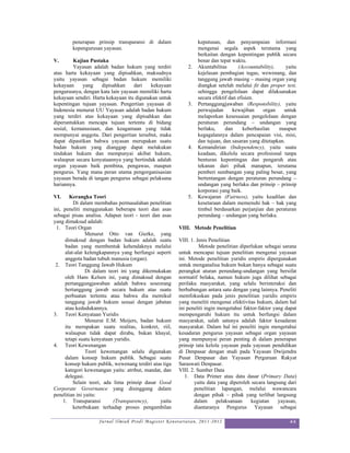 penerapan prinsip transparansi di dalam                  keputusan, dan penyampaian informasi
        kepengurusan yayasan.                                    mengenai segala aspek terutama yang
                                                                 berkaitan dengan kepentingan publik secara
V.       Kajian Pustaka                                          benar dan tepat waktu.
         Yayasan adalah badan hukum yang terdiri            2.   Akuntabilitas      (Accountability),     yaitu
atas harta kekayaan yang dipisahkan, maksudnya                   kejelasan pembagian tugas, wewenang, dan
yaitu yayasan sebagai badan hukum memiliki                       tanggung jawab masing – masing organ yang
kekayaan     yang     dipisahkan    dari   kekayaan              diangkat setelah melalui fit dan proper test,
pengurusnya, dengan kata lain yayasan memiliki harta             sehingga pengelolaan dapat dilaksanakan
kekayaan sendiri. Harta kekayaan itu digunakan untuk             secara efektif dan efisien.
kepentingan tujuan yayasan. Pengertian yayasan di           3.   Pertanggungjawaban (Responsbility), yaitu
Indonesia menurut UU Yayasan adalah badan hukum                  perwujudan       kewajiban     organ   untuk
yang terdiri atas kekayaan yang dipisahkan dan                   melaporkan kesesuaian pengelolaan dengan
diperuntukkan mencapa tujuan tertentu di bidang                  peraturan perundang – undangan yang
sosial, kemanusiaan, dan keagamaan yang tidak                    berlaku,     dan      keberhasilan   maupun
mempunyai anggota. Dari pengertian tersebut, maka                kegagalannya dalam pencapaian visi, misi,
dapat dipastikan bahwa yayasan merupakan suatu                   dan tujuan, dan sasaran yang ditetapkan.
badan hukum yang dianggap dapat melakukan                   4.   Kemandirian (Independency), yaitu suatu
tindakan hukum dan mempunyai akibat hukum,                       keadaan, dikelola secara profesional tanpa
walaupun secara kenyataannya yang bertindak adalah               benturan kepentingan dan pengaruh atau
organ yayasan baik pembina, pengawas, maupun                     tekanan dari pihak manapun, terutama
pengurus. Yang mana peran utama pengorganisasian                 pemberi sumbangan yang paling besar, yang
yayasan berada di tangan pengurus sebagai pelaksana              bertentangan dengan peraturan perundang –
hariannya.                                                       undangan yang berlaku dan prinsip – prinsip
                                                                 korporasi yang baik.
VI.     Kerangka Teori                                      5.   Kewajaran (Fairness), yaitu keadilan dan
          Di dalam membahas permasalahan penelitian              kesetaraan dalam memenuhi hak – hak yang
ini, peneliti menggunakan beberapa teori dan asas                timbul berdasarkan perjanjian dan peraturan
sebagai pisau analisa. Adapun teori - teori dan asas             perundang – undangan yang berlaku.
yang dimaksud adalah:
 1. Teori Organ                                         VIII. Metode Penelitian
                Menurut Otto van Gierke, yang
      dimaksud dengan badan hukum adalah suatu          VIII. 1. Jenis Penelitian
      badan yang membentuk kehendaknya melalui                    Metode penelitian diperlukan sebagai sarana
      alat-alat kelengkapannya yang berfungsi seperti   untuk mencapai tujuan penelitian mengenai yayasan
      anggota badan tubuh manusia (organ).              ini. Metode penelitian yuridis empiris dipergunakan
 2. Teori Tanggung Jawab Hukum                          untuk menganalisa hukum bukan hanya sebagai suatu
                Di dalam teori ini yang dikemukakan     perangkat aturan perundang-undangan yang bersifat
      oleh Hans Kelsen ini, yang dimaksud dengan        normatif belaka, namun hukum juga dilihat sebagai
      pertanggungjawaban adalah bahwa seseorang         perilaku masyarakat, yang selalu berinteraksi dan
      bertanggung jawab secara hukum atas suatu         berhubungan antara satu dengan yang lainnya. Peneliti
      perbuatan tertentu atau bahwa dia memikul         memfokuskan pada jenis penelitian yuridis empiris
      tanggung jawab hukum sesuai dengan jabatan        yang meneliti mengenai efektivitas hukum, dalam hal
      atau kedudukannya.                                ini peneliti ingin mengetahui faktor-faktor yang dapat
3. Teori Kenyataan Yuridis                              mempengaruhi hukum itu untuk berfungsi dalam
                Menurut E.M. Meijers, badan hukum       masyarakat, salah satunya adalah faktor kesadaran
      itu merupakan suatu realitas, konkret, riil,      masyarakat. Dalam hal ini peneliti ingin mengetahui
      walaupun tidak dapat diraba, bukan khayal,        kesadaran pengurus yayasan sebagai organ yayasan
      tetapi suatu kenyataan yuridis.                   yang mempunyai peran penting di dalam penerapan
4. Teori Kewenangan                                     prinsip tata kelola yayasan pada yayasan pendidikan
                Teori kewenangan selalu digunakan       di Denpasar dengan studi pada Yayasan Dwijendra
      dalam konsep hukum publik. Sebagai suatu          Pusat Denpasar dan Yayasan Perguruan Rakyat
      konsep hukum publik, wewenang terdiri atas tiga   Saraswati Denpasar.
      kategori kewenangan yaitu: atribut, mandat, dan   VIII. 2. Sumber Data
      delegasi.                                            1. Data Primer atau data dasar (Primary Data)
          Selain teori, ada lima prinsip dasar Good             yaitu data yang diperoleh secara langsung dari
Corporate Governance yang disinggung dalam                      penelitian lapangan, melalui wawancara
penelitian ini yaitu:                                           dengan pihak – pihak yang terlibat langsung
     1. Transparansi        (Transparency),     yaitu           dalam      pelaksanaan    kegiatan    yayasan,
          keterbukaan terhadap proses pengambilan               diantaranya Pengurus Yayasan sebagai

                    Jurnal Ilmiah Prodi Magister Kenotariatan, 2011-2012                                   44
 
