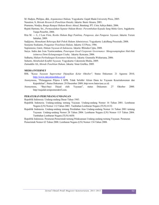 M. Hadjon, Philipus, dkk, Argumentasi Hukum, Yogyakarta: Gajah Mada University Press, 2005.
Nasution, S, Metode Research (Penelitian Ilmiah), Jakarta: Bumi Aksara, 2001.
Pramono, Nindya, Bunga Rampai Hukum Bisnis Aktual, Bandung: PT. Citra Aditya Bakti, 2006.
Rejeki Hartono, Sri., Permasalahan Seputar Hukum Bisnis: Persembahan Kepada Sang Maha Guru, Jogjakarta:
         Tanpa Penerbit, 2006.
Rita M. — L, J Law Firm, Resiko Hukum Bagi Pembina, Pengawas, dan Pengurus Yayasan, Jakarta: Forum
         Sahabat, 2009.
Sadjijono, Memahami Beberapa Bab Pokok Hukum Administrasi, Yogyakarta: LaksBang Pressindo, 2008.
Soerjono Soekanto, Pengantar Penelitian Hukum, Jakarta: UI Press, 1986.
Supramono, Gatot, Hukum Yayasan di Indonesia, Jakarta: Rhineka Cipta, 2008.
Surya. Indra dan Ivan Yustiavandana, Penerapan Good Corporate Governance: Mengesampingkan Hak-Hak
         istimewa Demi Kelangsungan Usaha, Jakarta: Kencana, 2006.
Sidharta, Hukum Perlindungan Konsumen Indonesia, Jakarta: Gramedia Widiarsana, 2006.
Suharto, Membedah Konflik Yayasan, Yogyakarta: Cakrawala Media, 2009.
Zainuddin Ali, Metode Penelitian Hukum, Jakarta: Sinar Grafika, 2009.

MEDIA INTERNET
RM, "Kasus Yayasan Supersemar Dijanjikan Kelar Oktober", Status Dokumen: 21 Agusrus 2010,
      http://www.rakyatmerdeka.co.id
Anonymous, “Pelanggaran Pilpres I KPK Tidak Selidiki Aliran Dana ke Yayasan Kesetiakawanan dan
      Kepedulian”, Status Dokumen: 29 Desember 2009, http:www.bataviase.co.id.
Anonymous,    “Bayi-bayi    Dijual    oleh Yayasan”,     status Dokumen:       27 Oktober 2000.
      http//majalah.tempointeraktif.com.

PERATURAN PERUNDANG-UNDANGAN
Republik Indonesia. Undang-undang Dasar Tahun 1945.
Republik Indonesia. Undang-undang tentang Yayasan. Undang-undang Nomor 16 Tahun 2001. Lembaran
        Negara (LN) Nomor 112 Tahun 2001. Tambahan Lembaran Negara (TLN) 4132.
Republik Indonesia. Undang-undang tentang Perubahan Atas Undang-undang Nomor 16 Tahun 2001 tentang
        Yayasan. Undang-undang Nomor 28 Tahun 2004. Lembaran Negara (LN) Nomor 115 Tahun 2004.
        Tambahan Lembaran Negara (TLN) 4430.
Republik Indonesia. Peraturan Pemerintah tentang Pelaksanaan Undang-undang tentang Yayasan. Peraturan
Pemerintah Nomor 63 Tahun 2008. Lembaran Negara (LN) Nomor 134 Tahun 2008.




                   Jurnal Ilmiah Prodi Magister Kenotariatan, 2011-2012                             52
 