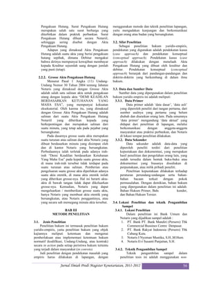 Pengakuan Hutang. Surat Pengakuan Hutang          menggunakan metode dan teknik penelitian lapangan,
       merupakan salah satu surat berharga yang          yaitu mengadakan kunjungan dan berkomunikasi
       diterbitkan dalam praktek perbankan. Surat        dengan orang atau badan yang bersangkutan.
       Pengakuan Hutang dibuat secara Notariil,
       sehinggga sering disebut dengan Akta              3.2. Sifat Penelitian
       Pengakuan Hutang.                                      Sebagai penelitian hukum yuridis-empiris,
            Adapun yang dimaksud Akta Pengakuan          pendekatan yang digunakan adalah pendekatan kasus
       Hutang adalah suatu akta yang berisi pengakuan    (case approach) dan pendekatan konseptual
       hutang sepihak, dimana Debitur mengakui           (conceptual approach). Pendekatan kasus (case
       bahwa dirinya mempunyai kewajiban membayar        approach) dilakukan dengan menelaah Akta
       kepada Kreditur sejumlah uang dengan jumlah       Pengakuan Hutang yang dibuat oleh kreditur dan
       yang pasti (tetap).                               debitur.    Pendekatan  konseptual    (conceptual
                                                         approach) beranjak dari pandangan-pandangan dan
   2.2.2. Grosse Akta Pengakuan Hutang                   doktrin-doktrin yang berkembang di dalam ilmu
          Menurut Pasal 1 Angka (11) Undang-             hukum.
     Undang Nomor 30 Tahun 2004 tentang Jabatan
     Notaris yang dimaksud dengan Grosse Akta            3.3. Data dan Sumber Data
     adalah salah satu salinan akta untuk pengakuan           Sumber data yang dipergunakan dalam penelitian
     utang dengan kepala akta “DEMI KEADILAN             hukum yuridis empiris ini adalah meliputi:
     BERDASARKAN            KETUHANAN          YANG        3.3.1. Data Primer
     MAHA ESA”, yang mempunyai kekuatan                             Data primer adalah ‘data dasar’, ‘data asli’
     eksekutorial. Oleh karena itu, yang dimaksud              yang diperoleh peneliti dari tangan pertama, dari
     dengan Grosse Akta Pengakuan Hutang adalah                sumber asalnya yang pertama yang belum
     salinan dari suatu Akta Pengakuan Hutang                  diubah dan diuraikan orang lain. Pada umumnya
     Notariil   yang     diberikan     kepada     yang         ‘data primer’ mengandung ‘data aktual’ yang
     berkepentingan dan merupakan salinan dari                 didapat dari penelitian di lapangan, melalui
     suatu minuta, yang tetap ada pada pejabat yang            berkomunikasi       dengan        anggota-anggota
     bersangkutan.                                             masyarakat atau praktisi perbankan, dan Notaris
          Pada dasarnya grosse suatu akta merupakan            di lokasi tempat penelitian dilakukan.
     suatu turunan atau salinan dari akta Notaris yang     3.3.2. Data Sekunder
     dibuat berdasarkan minuta yang disimpan oleh                   Data sekunder adalah data-data yang
     dan di kantor Notaris yang bersangkutan.                  diperoleh peneliti terdiri dari penelitian
     Perbedaannya ialah terletak pada adanya irah-             kepustakaan dan dokumentasi, yang merupakan
     irah “Demi Keadilan berdasarkan Ketuhanan                 hasil penelitian dan pengolahan orang lain, yang
     Yang Maha Esa” pada kepala suatu grosse akta,             sudah tersedia dalam bentuk buku-buku atau
     di mana irah-irah tersebut tidak terdapat pada            dokumentasi yang biasanya disediakan di
     suatu turunan atau salinan. Pemberian atau                perpustakaan, atau milik pribadi peneliti.
     pengeluaran suatu grosse akta diperlukan adanya                Penelitian kepustakaan dilakukan terhadap
     suatu akta otentik, di mana akta otentik inilah           peraturan perundang-undangan serta bahan-
     yang diberikan grosse-nya. Hal ini berarti akta-          bahan      bacaan     terkait    dengan    pokok
     akta di bawah tangan tidak dapat dikeluarkan              permasalahan. Dengan demikian, bahan hukum
     grosse-nya. Kemudian, Notaris yang dapat                  yang dipergunakan dalam penelitian ini adalah:
     mengeluarkan / memberikan grosse suatu akta,              Bahan Hukum Primer, Bahan Hukum Sekunder,
     hanya Notaris yang membuat akta otentik yang              dan Bahan Hukum Tersier.
     bersangkutan, atau Notaris penggantinya, atau
     yang secara sah memegang minuta akta tersebut.      3.4. Lokasi Penelitian dan teknik Pengambilan
                                                                Sampel
                   BAB III                                 3.4.1. Lokasi Penelitian
              METODE PENELITIAN                                    Dalam penelitian ini Bank Umum dan
                                                               Notaris yang dijadikan sampel adalah :
3.1.   Jenis Penelitian                                         1. PT. Bank PT. Bank Mandiri (Persero) Tbk
     Penelitian hukum ini termasuk penelitian hukum                 Commercial Bussines Centre Denpasar.
yuridis-empiris, yaitu penelitian hukum yang objek              2. PT. Bank Rakyat Indonesia (Persero) Tbk
kajiannya meliputi ketentuan dan mengenai                           Cabang Kuta.
pemberlakuan atau implementasi ketentuan hukum                  3. Notaris I Nyoman Mustika, S.H.,M.Hum.
normatif (kodifikasi, Undang-Undang, atau kontrak)              4. Notaris Evi Susanti Panjaitan, S.H.
secara in action pada setiap peristiwa hukum tertentu
yang terjadi dalam masyarakat (in conreto).               3.4.2. Teknik Pengambilan Sampel
     Jadi penelitian dengan pendekatan masalah yang               Teknik      pengambilan   sampel   dalam
empiris harus dilakukan di lapangan, dengan                   penelitian tesis ini adalah menggunakan non-

                    Jurnal Ilmiah Prodi Magister Kenotariatan, 2011-2012                                    56
 