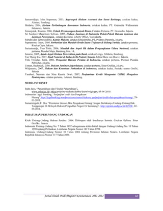Sastrawidjaja, Man Suparman, 2003, Aspe-aspek Hukum Asuransi dan Surat Berharga, cetakan kedua,
      Alumni, Bandung.
Shidarta, 2004, Hukum Perlindungan Konsumen Indonesia, cetakan kedua, PT. Gramedia Widiasarana
      Indonesia, Jakarta.
Simanjutak, Ricardo, 2006, Teknik Perancangan Kontrak Bisnis, Cetakan Pertama, PT. Gramedia, Jakarta.
Sri Soedewi Masjchoen Sofwan, 2007, Hukum Jaminan di Indonesia Pokok-Pokok Hukum Jaminan dan
      Jaminan Perorangan, cetakan keempat, Liberty Offset, Yogyakarta.
Subekti dan Tjitrosoedibio, Kamus Hukum, cetakan ketujuhbelas, PT. Pradnya Paramita, Jakarta.
Supramono, Gatot, 2009, Perbankan dan Masalah Kredit Suatu Tinjauan di Bidang Yuridis, cetakan pertama,
      Rineka Cipta, Jakarta.
Suriaatmadja, Toto Tohir, 2006, Masalah dan Aspek Hk dalam Pengangkutan Udara Nasional, cetakan
      pertama, Mandar Maju, Bandung, hlm. 14,
Sutarno, 2005, Aspek-Aspek Hukum Perkreditan pada Bank, cetakan ketiga, Alfabeta, Bandung.
Tan Thong Kie, 2007, Studi Notariat & Serba-Serbi Praktek Notaris, Ichtiar Baru van Hoeve, Jakarta.
Titik Triwulan Tutik, 2006, Pengantar Hukum Perdata di Indonesia, cetakan pertama, Prestasi Pustaka
      Publisher, Jakarta.
Usman, Rachmadi, 2008, Hukum Jaminan Keperdataan, cetakan pertama, Sinar Grafika, Jakarta.
Widjanarto, 2007, Hukum dan Ketentuan Perbankan di Indonesia, cetakan kedua, Pustaka utama Grafiti,
      Jakarta.
Yasabari, Nasroen dan Nina Kurnia Dewi, 2007, Penjaminan Kredit Mengantar UKMK Mengakses
      Pembiayaan, cetakan pertama, Alumni, Bandung.

MEDIA INTERNET

Indra Jaya, “Pengetahuan dan Filsafat Pengetahuan”,
       www.unhas.ac.id/~rhiza/arsip/mystudents/debbie/knowlwdge.ppt, 05-08-2010.
Indonesian Legal Banking, “Perjanjian kredit dan Pengakuan
       Hutang”,http://legalbanking.wordpress.com/materi-hukum/ perjanjian-kredit-dan-pengakuan-hutang/, 29-
       01-2011.
Sumarningsih, F. Eka, “Eksistensi Grosse Akta Pengakuan Hutang Dengan Berlakunya Undang-Undang Hak
       Tanggungan Di Wilayah Hukum Pengadilan Negeri Di Semarang”, http://eprints.undip.ac.id/12928/, 02-
       09-2011.

PERATURAN PERUNDANG-UNDANGAN

Kitab Undang-Undang Hukum Perdata. 2004. Dihimpun oleh Soedharyo Soimin. Cetakan Kelima. Sinar
      Grafika. Jakarta.
Indonesia. Undang-Undang No. 7 Tahun 1992 sebagaimana telah diubah dengan Undang-Undang No. 10 Tahun
      1998 tentang Perbankan. Lembaran Negara Nomor 182 Tahun 1998.
Indonesia. Undang-Undang Nomor 30 Tahun 2004 tentang Peraturan Jabatan Notaris. Lembaran Negara
Republik Indonesia Nomor 117 Tahun 2004.




                  Jurnal Ilmiah Prodi Magister Kenotariatan, 2011-2012                                  60
 