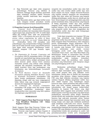 d.    Bagi Pemerintah agar dapat selalu mengawasi           mengelola dan memanfaatkan sumber daya alam baik
       perkembangan Perseroan yang didirikan di              sumber daya alam tersebut adalah sumber daya alam
       Indonesia. Sehingga dengan demikian, pemerintah       hayati maupun non hayati. Adapun Perseroan-Perseroan
       dapat melakukan antisipasi apabila Perseroan          yang kegiatan usahanya mengelola dan memanfaatkan
       tersebut memiliki tanda-tanda akan mengalami          sumber daya alam, antara lain Perseroan yang bergerak
       kepailitan.                                           dibidang pertambangan, sumber daya air, minyak gas dan
 e.    Bagi Masyarakat sekitar, agar dapat melihat secara    bumi. Sesuai dengan teori pertanggungjawaban yang telah
       nyata mengenai kondisi perusahaan tersebut            penulis kemukakan diatas, maka perseroan yang bergerak
       apakah mengalami kemajuan ataukah kemunduran.         di bidang pengelolaan sumber daya alam memiliki
                                                             tanggung jawab mutlak untuk melakukan CSR dalam
2.3 Pengertian Corporate Social Responsibility               kegiatan usahanya. Hal ini dikarenakan setiap perseroan
         Corporate Social Responsibility mendapat            yang mengelola sumber daya alam menggunakan dan
banyak sekali perhatian dari masyarakat dunia khususnya      memanfaatkan sumber daya alam untuk kelangsungan
negara-negara maju, pengertian dari CSR ini sendiri dapat    kegiatan usaha perusahaanya.
dilihat dari berbagai sudut, salah satu pengertiannya
adalah “CSR is a development that meets the needs of the              Untuk dapat mengetahui jenis kegiatan CSR yang
present without compromising the ability of future           sesuai bagi perusahaan yang bergerak dibidang
generations to meet their own needs” dimana dalam hal        pengelolaan sumber daya alam untuk kemudian ditetapkan
ini     dimaksudkan bahwa CSR merupakan suatu                dalam Anggaran Dasar Perusahaannya, maka selanjutnya
perkembangan yang mempertemukan berbagai kebutuhan           penulis membandingkan dengan pelaksanaan CSR di
pada saat ini tanpa merusak sesuatu yang dimiliki generasi   Australia dimana pada tahun 2001 salah satu perusahaan
masa depan untuk memenuhi kebutuhannya sendiri.              di Australia yang bernama AMP Henderson Global
Perspektif mengenai CSR juga beraneka ragam,                 Investors    meluncurkan    suatu    produk     investasi
diantaranya:                                                 bertanggung jawab sosial yang disebut dengan
                                                             ‘Sustainable Future Funds’ atau 'Dana Masa Depan yang
a. The Organisation for Economic Cooperation and             Berkelanjutan'. Produk ini menawarkan dana investasi
   Development (OECD) memandang bahwa CSR dapat              yang berfokus pada industri-industri masa depan yang
   memiliki arti yang berbeda bagi masing-masing pihak.      memperhatikan       stadar   kesehatan,      komunikasi,
   OECD meyakini bahwa terdapat persetujuan umum             pembaharuan energi dan pendidikan, serta menjadi
   dalam ekonomi global, dimana bisnis umumnya               perusahaan yang berkomitmen untuk beroperasi dengan
   memainkan peranan yang terbesar antara lapangan           cara yang bertanggung jawab sosial.
   pekerjaan dan penciptaan kesejahteraan, dan CSR
   adalah kontribusi bisnis bagi pembangunan yang                     Berdasarkan perbandingan dengan Negara
   berkelanjutan atau berkesinambungan (sustainable          Australia diatas, maka perusahaan-perusahaan di
   development).                                             Indonesia dapat menerapkan dalam anggaran dasarnya
b. The World Bussiness Council for Sustainable               suatu model program dana yang dilakukan secara
   Development (sekarang dinamakan Bussiness Action          berkelanjutan, dimana dana ini diambil dari keuntungan
   for Sustainable Development) menempatkan CSR              perusahaan setiap tahunnya. Adapun kegiatan-kegiatan
   dalam konteks pembangunan berkelanjutan. CSR              CSR yang dapat dilakukan perusahaan yang kegiatan
   dipandang sebagai salah satu kunci tanggungjawab          usahanya bergerak dibidang pengelolaan sumber daya
   badan hukum yang juga termasuk tanggungjawab              alam adalah kegiatan yang berhubungan dengan
   ekonomi dan tanggungjawab lingkungan.                     konservasi alam, seperti penanaman bibit pohon di lahan-
c. The Commission for European Communities                   lahan yang kritis, kegiatan pembersihan lahan yang
   memandang CSR secagai esensi dari konsep dimana           terkontaminasi oleh sampah ataupun limbah-limbah.
   perusahaan     memberikan      kesukarelaan   dalam       Disamping itu kegiatan CSR lainnya yang dapat
   mengkontribusi demi masyarakat yang lebih sejahtera       dicantumkan dalam anggaran dasar perusahaan tersebut
   dan lingkungan yang lebih bersih.                         adalah kegiatan sosial bagi masyarakat yang dapat berupa
                                                             pemberdayaan masyarakat sekitar dengan mendirikan
                    PEMBAHASAN                               sekolah-sekolah atau memberikan bantuan keuangan atau
                                                             beasiswa bagi anak-anak masyarakat sekitar, bantuan
a.    Model Anggaran Dasar Bagi Perseroan Terbatas           keuangan ataupun makanan bagi masyarakat sekitar yang
      Yang Diwajibkan Melakukan CSR         Dalam            kurang mampu serta dapat pula melakukan pembinaan
      Kegiatan Usahanya.                                     untuk mendirikan usaha-usaha home industry. Kegiatan
                                                             CSR ini dilakukan perusahaan-perusahaan dengan
Model Anggaran Dasar Bagi Perseroan Terbatas yang            memperhatikan kepatutan dan kewajaran, dengan kata lain
Kegiatan Usahanya Mengelola Sumber Daya Alam                 kegiatan CSR yang dilakukan oleh perusahaan hendaknya
        Perseroan yang kegiatan usahanya bergerak di         memperhatikan kondisi dari perusahaan itu sendiri. Jadi
bidang sumber daya alam adalah Perseroan yang                perusahaan-perusahaan tersebut perlu menganggarkan

                        Jurnal Ilniah Prodi Magister Kenotariatan, 2011-2012                                        5
 