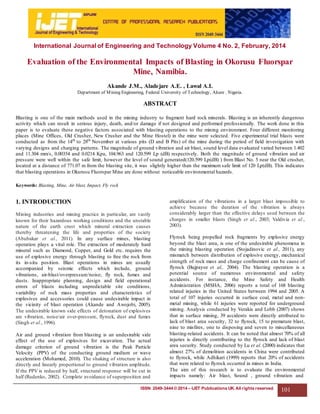 ISSN: 2049-3444 © 2014 – IJET Publications UK. All rights reserved. 101
International Journal of Engineering and Technology Volume 4 No. 2, February, 2014
Evaluation of the Environmental Impacts of Blasting in Okorusu Fluorspar
Mine, Namibia.
Akande J.M., Aladejare A.E. , Lawal A.I.
Department of Mining Engineering, Federal University of Technology, Akure . Nigeria.
ABSTRACT
Blasting is one of the main methods used in the mining industry to fragment hard rock minerals. Blasting is an inherently dangerous
activity which can result in serious injury, death, and/or damage if not designed and performed professionally. The work done in this
paper is to evaluate these negative factors associated with blasting operations to the mining environment. Four different monitoring
places (Mine Offices, Old Crusher, New Crusher and the Mine Hostel) in the mine were selected. Five experimental trial blasts were
conducted as from the 14th
to 28th
November at various pits (D and B Pits) of the mine during the period of field investigation with
varying designs and charging patterns. The magnitude of ground vibration and air blast, sound level data evaluated varied between 1.402
and 11.304 mm/s, 0.00354 and 0.0214 Kpa, 104.963 and 120.599 Lp (dB) respectively. Both the magnitude of ground vibration and air
pressure were well within the safe limit, however the level of sound generated(120.599 Lp(dB) ) from Blast No. 5 near the Old crusher,
located at a distance of 771.07 m from the blasting site, it was slightly higher than the maximum safe limit of 120 Lp(dB). This indicates
that blasting operations in Okurusu Fluorspar Mine are done without noticeable environmental hazards.
Keywords: Blasting, Mine, Air blast, Impact, Fly rock
1. INTRODUCTION
Mining industries and mining practice in particular, are vastly
known for their hazardous working conditions and the unstable
nature of the earth crust which mineral extraction causes
thereby threatening the life and properties of the society
(Abubakar et al., 2011). In any surface mines, blasting
operation plays a vital role. The extraction of moderately hard
mineral such as Diamond, Copper, and Gold etc. requires the
use of explosive energy through blasting to free the rock from
its in-situ position. Blast operations in mines are usually
accompanied by seismic effects which include, ground
vibrations, air-blast/overpressure/noise; fly rock, fumes and
dusts. Inappropriate planning, design and field operational
errors of blasts including unpredictable site conditions,
variability of rock mass properties and characteristics of
explosives and accessories could cause undesirable impact in
the vicinity of blast operation (Akande and Awojobi, 2005).
The undesirable known side effects of detonation of explosives
are vibration, noise/air over-pressure, flyrock, dust and fumes
(Singh et al., 1996).
Air and ground vibration from blasting is an undesirable side
effect of the use of explosives for excavation. The actual
damage criterion of ground vibration is the Peak Particle
Velocity (PPV) of the conducting ground medium or wave
acceleration (Mohamed, 2010). The shaking of structure is also
directly and linearly proportional to ground vibration amplitude.
If the PPV is reduced by half, structural response will be cut in
half (Rudenko, 2002). Complete avoidance of superposition and
amplification of the vibrations in a larger blast impossible to
achieve because the duration of the vibration is always
considerably larger than the effective delays used between the
charges in smaller blasts (Singh et al., 2003; Valdivia et al.,
2003).
Flyrock being propelled rock fragments by explosive energy
beyond the blast area, is one of the undesirable phenomena in
the mining blasting operation (Stojadinovic et al., 2011), any
mismatch between distribution of explosive energy, mechanical
strength of rock mass and charge confinement can be cause of
flyrock (Bajpayee et al,. 2004). The blasting operation is a
potential source of numerous environmental and safety
accidents. For instance, the Mine Safety and Health
Administration (MSHA, 2006) reports a total of 168 blasting
related injuries in the United States between 1994 and 2005. A
total of 107 injuries occurred in surface coal, metal and non-
metal mining, while 61 injuries were reported for underground
mining. Analysis conducted by Verakis and Lobb (2007) shows
that in surface mining, 39 accidents were directly attributed to
lack of blast area security, 32 to flyrock, 15 to premature blast,
nine to misfires, one to disposing and seven to miscellaneous
blasting-related accidents. It can be noted that almost 70% of all
injuries is directly contributing to the flyrock and lack of blast
area security. Study conducted by Lu et al. (2000) indicates that
almost 27% of demolition accidents in China were contributed
to flyrock, while Adhikari (1999) reports that 20% of accidents
that were related to flyrock occurred in mines in India.
The aim of this research is to evaluate the environmental
impacts namely: Air blast, Sound , ground vibration and
 