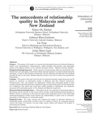 The current issue and full text archive of this journal is available at
                                       www.emeraldinsight.com/0265-671X.htm




                                                                                                                     Antecedents of
  The antecedents of relationship                                                                                      relationship
     quality in Malaysia and                                                                                                quality
          New Zealand
                                                                                                                                            233
                                   Nelson Oly Ndubisi
         Nottingham University Business School, Nottingham University,                                                  Received January 2007
                              Selangor, Malaysia                                                                          Revised March 2008
                                                                                                                         Accepted March 2008
                              Catheryn Khoo-Lattimore
                   Taylor’s University, Lakeside Campus, Malaysia
                                           Lin Yang
                School of Marketing and International Business,
        Victoria University of Wellington, Wellington, New Zealand, and
                                    Celine Marie Capel
                  The University of Nottingham Malaysia Campus,
                                Selangor, Malaysia


Abstract
Purpose – The purpose of this paper is to examine the relationship between the relational dynamics,
namely trust, personalisation, communication, conﬂict handling and empathy, and relationship
quality in the banking industry of two culturally dissimilar nations – Malaysia and New Zealand.
Design/methodology/approach – Bank customers in Kuala Lumpur, Malaysia and Dunedin, New
Zealand were surveyed using a questionnaire. Bank intercept technique was used in administering the
instrument. A total of 358 customers (comprising 150 from Malaysia and 208 from New Zealand)
provided the data for the study. Multiple regression analysis was used to estimate the hypothesized
relationships.
Findings – The results of the study show that the ﬁve relational dynamics explain 84 percent and 76
percent of variations in relationship quality in Malaysia and New Zealand respectively.
Communication, trust, and empathy are signiﬁcantly related with relationship quality in both
countries, whereas personalisation has a signiﬁcant impact on relationship quality in New Zealand but
not in Malaysia. The results also reveal that conﬂict handling is signiﬁcantly and marginally
associated with relationship quality in New Zealand and Malaysia respectively.
Research limitations/implications – Although the study was conducted on the banking industry,
the outcome may be relevant to other service sectors. Further, understanding relational dynamics in
different cultures is important, as the study has shown; thus integrating culture in the relationship
marketing/management models would advance the understanding of culture roles in consumers’
perceptions of and inﬂuences on relationship quality.
Originality/value – The paper assesses and compares the impact of relational dynamics on
relationship quality among bank customers from two different cultures. By comparing opposite
cultures this study is an advance over past single country studies, and enhances the prospect of
                                                                                                                   International Journal of Quality &
generalizing the ﬁndings.                                                                                                    Reliability Management
Keywords Culture (sociology), Banking, Malaysia, New Zealand                                                                       Vol. 28 No. 2, 2011
                                                                                                                                           pp. 233-248
Paper type Research paper                                                                                        q Emerald Group Publishing Limited
                                                                                                                                            0265-671X
                                                                                                                     DOI 10.1108/02656711111101773
 