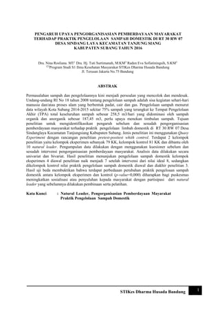 1STIKes Dharma Husada Bandung
PENGARUH UPAYA PENGORGANISASIAN PEMBERDAYAAN MAYARAKAT
TERHADAP PRAKTIK PENGELOLAAN SAMPAH DOMESTIK DI RT 30 RW 07 DESA
SINDANG LAYA KECAMATAN TANJUNG SIANG KABUPATEN SUBANG TAHUN
2016
Dra. Nina Rosliana. MT1
Dra. Hj. Tuti Surtimanah, M.KM2
Raden Eva Sofiatiningsih3 123
Program Studi S1 Ilmu Kesehatan Masyarakat
STIKes Dharma Husada Bandung Jl. Terusan Jakarta No.75 Bandung
ABSTRAK
Permasalahan sampah dan pengelolaannya kini menjadi persoalan yang mencolok dan mendesak.
Undang-undang RI No 18 tahun 2008 tentang pengelolaan sampah adalah sisa kegiatan sehari-hari
manusia dan/atau proses alam yang berbentuk padat, cair dan gas. Pengelolaan sampah menurut
data wilayah Kota Subang 2014-2015 sekitar 75% sampah yang terangkut ke Tempat Pengelolaan
Akhir (TPA) total keseluruhan sampah sebesar 258,5 m3/hari yang didominasi oleh sampah
organik dan anorganik sebesar 187,45 m3, perlu upaya menekan timbulan sampah. Tujuan
penelitian untuk mengidentifikasikan pengaruh sebelum dan sesudah pengorganisasian
pemberdayaan masyarakat terhadap praktik pengelolaan limbah domestik di RT 30 RW 07 Desa
Sindanglaya Kecamatan Tanjungsiang Kabupaten Subang. Jenis penelitian ini menggunakan Quasy
Experiment dengan rancangan penelitian pretest-posttest whith control. Terdapat 2 kelompok
penelitian yaitu kelompok eksperimen sebanyak 79 KK, kelompok kontrol 81 KK dan dibantu oleh
10 natural leader. Pengumpulan data dilakukan dengan menggunakan kuesioner sebelum dan
sesudah intervensi pengorganisasian pemberdayaan masyarakat. Analisis data dilakukan secara
univariat dan bivariat. Hasil penelitian menunjukan pengelolaan sampah domestik kelompok
eksperimen 4 diawal penelitian naik menjadi 7 setelah intervensi dari nilai ideal 8, sedangkan
dikelompok kontrol nilai praktik pengelolaan sampah domestik diawal dan diakhir penelitian 3.
Hasil uji beda membuktikan bahwa terdapat perbedaaan perubahan praktik pengeloaan sampah
domestik antara kelompok eksperimen dan kontrol (p-value=0,000) diharapkan bagi puskesmas
meningkatkan sosialisasi atau penyuluhan kepada masyarakat dengan partisipasi dari natural
leader yang sebelumnya dilakukan pembinaan serta pelatihan.
Kata Kunci : Natural Leader, Pengorganisasian Pemberdayaan Mayarakat
Praktik Pengelolaan Sampah Domestik
Dra. Nina Rosliana. MT1
Dra. Hj. Tuti Surtimanah, M.KM2
Raden Eva Sofiatiningsih, S.KM3
123
Program Studi S1 Ilmu Kesehatan Masyarakat STIKes Dharma Husada Bandung
Jl. Terusan Jakarta No.75 Bandung
PENGARUH UPAYA PENGORGANISASIAN PEMBERDAYAAN MAYARAKAT
TERHADAP PRAKTIK PENGELOLAAN SAMPAH DOMESTIK DI RT 30 RW 07
DESA SINDANG LAYA KECAMATAN TANJUNG SIANG
KABUPATEN SUBANG TAHUN 2016
 