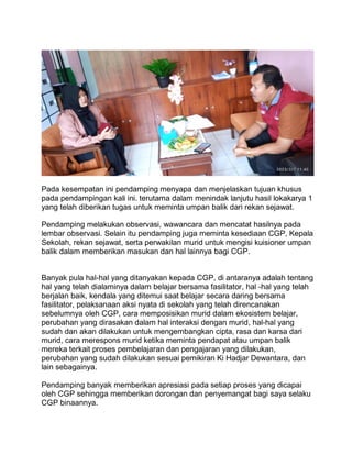 Pada kesempatan ini pendamping menyapa dan menjelaskan tujuan khusus
pada pendampingan kali ini. terutama dalam menindak lanjutu hasil lokakarya 1
yang telah diberikan tugas untuk meminta umpan balik dari rekan sejawat.
Pendamping melakukan observasi, wawancara dan mencatat hasilnya pada
lembar observasi. Selain itu pendamping juga meminta kesediaan CGP, Kepala
Sekolah, rekan sejawat, serta perwakilan murid untuk mengisi kuisioner umpan
balik dalam memberikan masukan dan hal lainnya bagi CGP.
Banyak pula hal-hal yang ditanyakan kepada CGP, di antaranya adalah tentang
hal yang telah dialaminya dalam belajar bersama fasilitator, hal -hal yang telah
berjalan baik, kendala yang ditemui saat belajar secara daring bersama
fasilitator, pelaksanaan aksi nyata di sekolah yang telah direncanakan
sebelumnya oleh CGP, cara memposisikan murid dalam ekosistem belajar,
perubahan yang dirasakan dalam hal interaksi dengan murid, hal-hal yang
sudah dan akan dilakukan untuk mengembangkan cipta, rasa dan karsa dari
murid, cara merespons murid ketika meminta pendapat atau umpan balik
mereka terkait proses pembelajaran dan pengajaran yang dilakukan,
perubahan yang sudah dilakukan sesuai pemikiran Ki Hadjar Dewantara, dan
lain sebagainya.
Pendamping banyak memberikan apresiasi pada setiap proses yang dicapai
oleh CGP sehingga memberikan dorongan dan penyemangat bagi saya selaku
CGP binaannya.
 