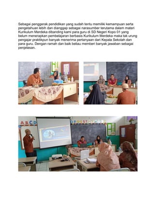 Sebagai penggerak pendidikan yang sudah tentu memiliki kemampuan serta
pengetahuan lebih dan dianggap sebagai narasumber terutama dalam materi
Kurikulum Merdeka dibanding kami para guru di SD Negeri Kopo 01 yang
belum menerapkan pembelajaran berbasis Kurikulum Merdeka maka tak urung
pengajar praktikpun banyak menerima pertanyaan dari Kepala Sekolah dan
para guru. Dengan ramah dan baik beliau memberi banyak jawaban sebagai
penjelasan.
 