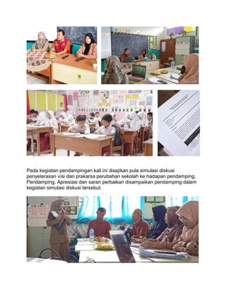 Pada kegiatan pendampingan kali ini disajikan pula simulasi diskusi
penyelarasan visi dan prakarsa perubahan sekolah ke hadapan pendamping.
Pendamping. Apresiasi dan saran perbaikan disampaikan pendamping dalam
kegiatan simulasi diskusi tersebut.
 