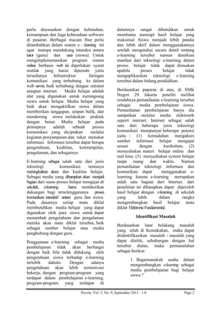 perlu disesuaikan dengan kebutuhan,
kemampuan dan Juga keberadaan software
di pasaran. Berbagai macam fitur perlu
ditambahkan dalam sistem e – learning ini
agar mampu mendukung interaksi antara
tutor (guru) dan user (siswa). Untuk
mengimplementasikan program sistem
online berbasis web ini diperlukan syarat
mutlak yang harus dipenuhi yaitu
tersedianya Infrastruktur
Jaringan
komunikasi yang terhubung ke dalam
web server, baik terhubung dengan intranet
ataupun internet.
Media belajar adalah
alat yang digunakan untuk merangsang
siswa untuk belajar. Media belajar yang
baik akan mengaktifkan siswa dalam
memberikan tanggapan, umpan balik, dan
mendorong siswa melakukan praktek
dengan benar. Media belajar pada
prinsipnya
adalah
sebuah
proses
komunikasi yang diciptakan
melalui
kegiatan penyampaian dan tukar menukar
informasi. Informasi tersebut dapat berupa
pengetahuan, keahlian, keterampilan,
pengalaman, dan sebagainya.
E-learning sebagai salah satu dari jenis
teknologi
komunikasi
tentunya
meningkatkan akses dan kualitas belajar.
Sebagai media yang diharapkan akan menjadi
bagian dari suatu proses belajar mengajar di
sekolah, e-learning
harus memberikan
dukungan bagi terselenggaranya proses
komunikasi interaktif antara guru dan siswa.
Pada dasarnya setiap mata diklat
membutuhkan media belajar yang dapat
digunakan oleh para siswa untuk dapat
menambah pengetahuan dan pengalaman
mereka akan mata diklat tersebut, baik
sebagai sumber belajar atau media
penghubung dengan guru.
Penggunaan e-learning sebagai media
pembelajaran tidak akan berfungsi
dengan baik bila tidak didukung oleh
pengetahuan siswa terhadap e-learning
terlebih
dahulu.
Dengan
adanya
pengetahuan akan lebih termotivasi
bekerja, dengan program-program yang
terdapat dalam pembelajaran e-learning,
program-program yang terdapat di

dalamnya sangat dibutuhkan untuk
membantu mencapi hasil belajar yang
maksimal Siswa menjadi lebih pandai
dan lebih aktif dalam menggunakannya
setelah mengetahui secara detail tentang
e-learning tersebut namun demikian
manfaat dari teknologi e-learning dalam
proses belajar tidak dapat dirasakan
apabila
proses
belajar
tidak
mengaplikasikan teknologi e-learning
tersebut dalam bidang pendidikan.
Berdasarkan paparan di atas, di SMK
Negeri 29 Jakarta peneliti melihat
rendahnya pemanfaatan e-learning tersebut
sebagai
media pembelajaran siswa.
Pemanfaatan pembelajaran hanya dia
sampaikan melalui media elektronik
seperti internet. Internet sebagai salah
satu dari beberapa jenis teknologi
komunikasi mempunyai beberapa potensi
yaitu : (1) kemudahan mengakses
sumber informasi belajar mengajar
sesuai
dengan
kurikulum, (2)
menyediakan materi belajar online dan
real time, (3) menyediakan system belajar
tanpa ruang dan waktu. Namun
pemanfaatan teknologi informasi dan
komunikasi dapat
menggunakan elearning, karena e-learning merupakan
salah satu bagian dari Internet. dari
penelitian ini diharapkan dapat diperoleh
hasil belajar dengan e-learning di sekolah
yang
lebih
dalam
rangka
mengembangkan hasil belajar mata
diklat Elektronic Fundaimental.
Identifikasi Masalah
Berdasarkan latar belakang masalah
yang telah di Kemukakan, maka dapat
diidentifikasikan masalah - masalah yang
dapat diteliti, sehubungan dengan hal
tersebut diatas, maka permasalahan
sebagai berikut:
1. Bagaimanakah usaha dalam
mengembangkan e-learning sebagai
media pembelajaran bagi belajar
siswa ?

Pevote, Vol. 5, No. 9, September 2013 : 1-8

Page 2

 