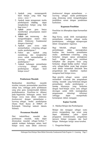 1. Apakah
yang
mempengaruhi
hasil belajar yang baik bagi
siswa - siswi ?
2. Apakah tanpa penggunaan media
pembelajaran e-learning
dapat
manghasikan belajar yang baik
bagi siswa ?
3. Apakah
peran
guru
hanya
memberikan penyampaian materi
pelajaran saja ?
4. Adakah cara merancang
dan
mengembangkan materi mata
diklat Elektronic Fundamental
dengan e-learning?
5. Apakah
para
siswa
telah
memanfaatkan e-learning sebagai
media pembelajaran ?
6. Faktor
apa
sajakah
yang
mendukung dan menghambat
siswa untuk memanfaatkan elearning
sebagai
media
pembelajaran ?
7. Adakah hubungan pemanfaatan
e-learning
sebagai
media
pembelajaran
dengan
hasil
belajar siswa?

Pembatasan Masalah
Berdasarkan
identifikasi
masalah
tersebut ternyata permasalahan penelitian
cukup luas, sehingga perlu pembatasan
yang jelas guna mempermudah didalam
pembahasannya. Penelitian ini dibatasi
pada bagaimana hubungan antara hasil
belajar siswa mata diklat elektronic
fundamental dengan pemanfaatan elearning sebegai media pembelajaran
(Suatu Studi Kasus di SMKN 29
Kelompok Teknologi industri Jakarta
Selatan).
Perumusan Masalah
Dari
indentifikasi
masalah
dan
pembatasan
masalah,
maka
dapat
dirumuskan masalah sebagai berikut: *
apakah terdapat hubungan antara hasil
belajar siswa mata diklat elektronic

fundamental dengan pemanfaatan
elearning sebagai media pembelajaran
yang dirancang untuk mengembangkan
pendidikan sesuai dengan pendekatan
kurikulum.
Kegunaan Penelitian
Penelitian ini diharapkan dapat bermanfaat
untuk:
Bagi Siswa, untuk lebih meningkatkan
pemanfaatan e-learning sebegai media
pembelajaran, sehinggga mempercepat
dalam mengerjakan tugasnya.
Bagi
Sekolah,
sebagai
bahan
pertimbangan
dalam
merangkaikan
kualitas dan kuantitas pemanfaatan
media
pembenaran e-learning
yang
berkaitan dengan upaya peningkatan
hasil
belajar siswa serta membuat
kebijakan dan program kerja yang
berkaitan dengan fasilitas sumber belajar
serta sebagai bahan acuan bagi program
studi dalam menambah khazanah ilmu
pengetahuan dan
dijadikan
rujukan
mengenai hasil belajar siswa.
Bagi peneliti, sebagai sarana untuk
menambah wawasan dan pengetahuan
tentang masalah yang berkenaan dengan
pemanfaatan media pembelajaran elearning khususnya
yang
berkaitan
dengan hasil belajar siswa serta sebagai
dorongan untuk lebih meningkatkan
penguasaaan
teknologi
informasi
sehingga
dapat
memperbaiki
kemampuan dalam mengajar.
Kajian Teoritik
A. Hakikat Belajar dan Pembelajaran
Belajar dan mengajar sebagai suatu
proses mengandung tiga unsur yang
dapat
dibedakan,
yakni
tujuan
pengajaran (instruksional), pengalaman
(proses) belajar mengajar, dan hasil
belajar. Hubungan ketiga unsur tersebut.
1. Pengertian Belajar

Hubungan Hasil Belajar Mata Diklat Eletronika Fundamental Pada Program E - Learning

Page 3

 