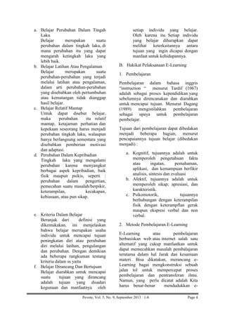 a. Belajar Perubahan Dalam Tingah
Laku
Belajar
merupakan
suatu
perubahan dalam tingkah laku, di
mana perubahan itu yang dapat
mengarah ketingkah laku yang
lebih baik.
b. Belajar Latihan Atau Pengalaman
Belajar
merupakan
suatu
perubahan-perubahan yang terjadi
melalui latihan atau pengalaman,
dalam arti perubahan-perubahan
yang disebabkan oleh pertumbuhan
atau kematangan tidak dianggap
hasil belajar.
c. Belajar Relatif Mantap
Untuk dapat disebut belajar,
maka
perubahan
itu relatif
mantap, ketajaman perhatian dan
kepekaan seseorang harus menjadi
perubahan tingkah laku, walaupun
hanya berlangsung sementara yang
disebabkan pemberian motivasi
dan adaptasi.
d. Perubahan Dalam Kepribadian
Tingkah laku yang mengalami
perubahan karena menyangkut
berbagai aspek kepribadian, baik
fisik maupun psikis, seperti :
perubahan
dalam
pengertian,
pemecahan suatu masalah/berpikir,
keterampilan,
kecakapan,
kebiasaan, atau pun sikap.

e. Kriteria Dalam Belajar
Beranjak dari
definisi yang
dikemukakan, ini menjelaskan
bahwa belajar merupakan usaha
individu untuk mencapai tujuan
peningkatan diri atau perubahan
diri melalui latihan, pengulangan
dan perubahan. Dengan demikian
ada beberapa rangkuman tentang
kriteria dalam ss yaitu
f. Belajar Dirancang Dan Bertujuan
Belajar diarahkan untuk mencapai
suatu
tujuan yang dirancang
adalah tujuan yang disadari
kegunaan dan manfaatnya oleh

setiap individu yang belajar.
Oleh karena itu. Setiap individu
yang belajar diharapkan dapat
melihat keterkaitannya antara
tujuan yang ingin dicapai dengan
manfaat untuk kehidupannya.
B. Hakikat Pelaksanaan E-Learning
1. Pembelajaran
Pembelajaran dalam bahasa inggris
“instruction “ menurut Tardif (1067)
adalah sebagai proses kependidikan yang
sebelumnya direncanakan dan diarahkan
untuk mencapai tujuan. Menurut Dagang
(1989)
mengistilahkan
pembelajaran
sebagai upaya untuk pembelajaran
pembelajar.
Tujuan dari pembelajaran dapat dibedakan
menjadi beberapa bagian, menurut
pencapaiannya tujuan belajar (dibedakan
menjadi) :
a. Kognitif, tujuannya adalah untuk
memperoleh pengetahuan fakta
atau
ingatan,
pemahaman,
aplikasi, dan kemampuan berfikir
analisis, sintesis dan evaluasi
b. Afektif, tujuannya adalah untuk
memperoleh sikap; apresiasi, dan
karakteristik.
c. Psikomotorik,
tujuannya
berhubungan dengan keterampilan
fisik dengan keterampflan gerak
maupun ekspresi verbal dan non
verbal.
2. Metode Pembelajaran E-Learning
E-Learning
atau
pembelajaran
berbasiskan web atau internet salah satu
alternatif yang cukup manfaatkan untuk
dapat memecahkan masalah pembalajaran
terutama dalam hal Jarak dan kesamaan
materi. Bisa dikatakan, merancang eLearning bagai mengkonstruksi sebuah
jalan tol untuk mempercepat proses
pembelajaran dan pentransferan ilmu.
Namun, yang perlu dicatat adalah Kita
harus benar-benar
mendudukkan e-

Pevote, Vol. 5, No. 9, September 2013 : 1-8

Page 4

 