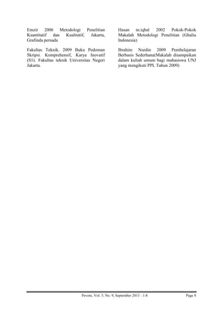 Emzir 2006 Metodologi Penelitian
Kuantitatif dan Kualitatif, Jakarta,
Grafinda persada

Hasan m.iqbal 2002 Pokok-Pokok
Makalah Metodologi Penelitian (Ghalia
Indonesia)

Fakultas Teknik. 2009 Buku Pedoman
Skripsi. Komprehensif, Karya Inovatif
(S1). Fakultas teknik Universitas Negeri
Jakarta.

Ibrahim Nurdin 2009 Pembelajaran
Berbasis Sederhana(Makalah disampaikan
dalam kuliah umum bagi mahasiswa UNJ
yang mengikuti PPL Tahun 2009)

Pevote, Vol. 5, No. 9, September 2013 : 1-8

Page 8

 