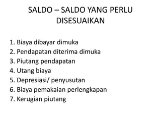 SALDO – SALDO YANG PERLU
DISESUAIKAN
1. Biaya dibayar dimuka
2. Pendapatan diterima dimuka
3. Piutang pendapatan
4. Utang biaya
5. Depresiasi/ penyusutan
6. Biaya pemakaian perlengkapan
7. Kerugian piutang
 