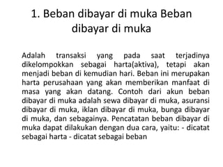 1. Beban dibayar di muka Beban
dibayar di muka
Adalah transaksi yang pada saat terjadinya
dikelompokkan sebagai harta(aktiva), tetapi akan
menjadi beban di kemudian hari. Beban ini merupakan
harta perusahaan yang akan memberikan manfaat di
masa yang akan datang. Contoh dari akun beban
dibayar di muka adalah sewa dibayar di muka, asuransi
dibayar di muka, iklan dibayar di muka, bunga dibayar
di muka, dan sebagainya. Pencatatan beban dibayar di
muka dapat dilakukan dengan dua cara, yaitu: - dicatat
sebagai harta - dicatat sebagai beban
 