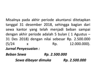 Misalnya pada akhir periode akuntansi ditetapkan
tanggal 31 desember 2018, sehingga bagian dari
sewa kantor yang telah menjadi beban sampai
dengan akhir periode adalah 5 bulan ( 1 Agustus –
31 Des 2018) dengan nilai sebesar Rp. 2.500.000
(5/24 x Rp. 12.000.000).
Jurnal Penyesuaian :
Beban Sewa Rp. 2.500.000
Sewa dibayar dimuka Rp. 2.500.000
 