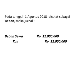 Pada tanggal 1 Agustus 2018 dicatat sebagai
Beban, maka jurnal :
Beban Sewa Rp. 12.000.000
Kas Rp. 12.000.000
 