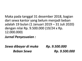 Maka pada tanggal 31 desember 2018, bagian
dari sewa kantor yang belum menjadi beban
adalah 19 bulan (1 Januari 2019 – 31 Juli 2020)
dengan nilai Rp. 9.500.000 (19/24 x Rp.
12.000.000)
Jurnal Penyesuaian :
Sewa dibayar di muka Rp. 9.500.000
Beban Sewa Rp. 9.500.000
 