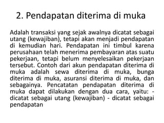 2. Pendapatan diterima di muka
Adalah transaksi yang sejak awalnya dicatat sebagai
utang (kewajiban), tetapi akan menjadi pendapatan
di kemudian hari. Pendapatan ini timbul karena
perusahaan telah menerima pembayaran atas suatu
pekerjaan, tetapi belum menyelesaikan pekerjaan
tersebut. Contoh dari akun pendapatan diterima di
muka adalah sewa diterima di muka, bunga
diterima di muka, asuransi diterima di muka, dan
sebagainya. Pencatatan pendapatan diterima di
muka dapat dilakukan dengan dua cara, yaitu: -
dicatat sebagai utang (kewajiban) - dicatat sebagai
pendapatan
 