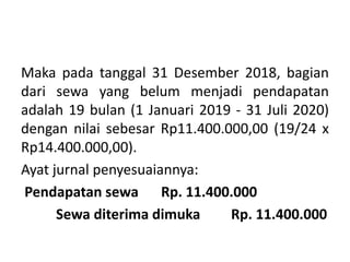 Maka pada tanggal 31 Desember 2018, bagian
dari sewa yang belum menjadi pendapatan
adalah 19 bulan (1 Januari 2019 - 31 Juli 2020)
dengan nilai sebesar Rp11.400.000,00 (19/24 x
Rp14.400.000,00).
Ayat jurnal penyesuaiannya:
Pendapatan sewa Rp. 11.400.000
Sewa diterima dimuka Rp. 11.400.000
 