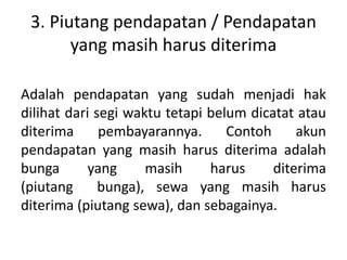 3. Piutang pendapatan / Pendapatan
yang masih harus diterima
Adalah pendapatan yang sudah menjadi hak
dilihat dari segi waktu tetapi belum dicatat atau
diterima pembayarannya. Contoh akun
pendapatan yang masih harus diterima adalah
bunga yang masih harus diterima
(piutang bunga), sewa yang masih harus
diterima (piutang sewa), dan sebagainya.
 