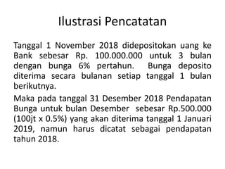 Ilustrasi Pencatatan
Tanggal 1 November 2018 didepositokan uang ke
Bank sebesar Rp. 100.000.000 untuk 3 bulan
dengan bunga 6% pertahun. Bunga deposito
diterima secara bulanan setiap tanggal 1 bulan
berikutnya.
Maka pada tanggal 31 Desember 2018 Pendapatan
Bunga untuk bulan Desember sebesar Rp.500.000
(100jt x 0.5%) yang akan diterima tanggal 1 Januari
2019, namun harus dicatat sebagai pendapatan
tahun 2018.
 