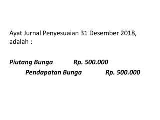 Ayat Jurnal Penyesuaian 31 Desember 2018,
adalah :
Piutang Bunga Rp. 500.000
Pendapatan Bunga Rp. 500.000
 