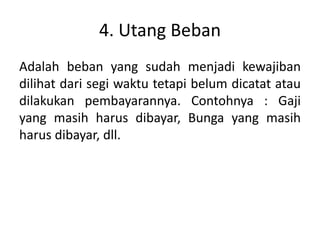 4. Utang Beban
Adalah beban yang sudah menjadi kewajiban
dilihat dari segi waktu tetapi belum dicatat atau
dilakukan pembayarannya. Contohnya : Gaji
yang masih harus dibayar, Bunga yang masih
harus dibayar, dll.
 