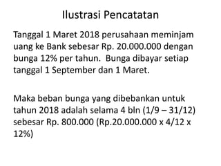 Ilustrasi Pencatatan
Tanggal 1 Maret 2018 perusahaan meminjam
uang ke Bank sebesar Rp. 20.000.000 dengan
bunga 12% per tahun. Bunga dibayar setiap
tanggal 1 September dan 1 Maret.
Maka beban bunga yang dibebankan untuk
tahun 2018 adalah selama 4 bln (1/9 – 31/12)
sebesar Rp. 800.000 (Rp.20.000.000 x 4/12 x
12%)
 