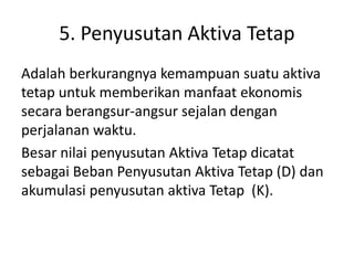 5. Penyusutan Aktiva Tetap
Adalah berkurangnya kemampuan suatu aktiva
tetap untuk memberikan manfaat ekonomis
secara berangsur-angsur sejalan dengan
perjalanan waktu.
Besar nilai penyusutan Aktiva Tetap dicatat
sebagai Beban Penyusutan Aktiva Tetap (D) dan
akumulasi penyusutan aktiva Tetap (K).
 