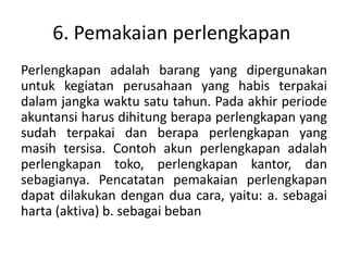 6. Pemakaian perlengkapan
Perlengkapan adalah barang yang dipergunakan
untuk kegiatan perusahaan yang habis terpakai
dalam jangka waktu satu tahun. Pada akhir periode
akuntansi harus dihitung berapa perlengkapan yang
sudah terpakai dan berapa perlengkapan yang
masih tersisa. Contoh akun perlengkapan adalah
perlengkapan toko, perlengkapan kantor, dan
sebagianya. Pencatatan pemakaian perlengkapan
dapat dilakukan dengan dua cara, yaitu: a. sebagai
harta (aktiva) b. sebagai beban
 