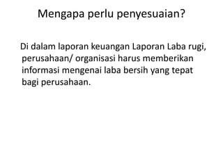 Mengapa perlu penyesuaian?
Di dalam laporan keuangan Laporan Laba rugi,
perusahaan/ organisasi harus memberikan
informasi mengenai laba bersih yang tepat
bagi perusahaan.
 