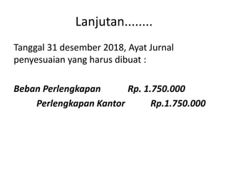 Lanjutan........
Tanggal 31 desember 2018, Ayat Jurnal
penyesuaian yang harus dibuat :
Beban Perlengkapan Rp. 1.750.000
Perlengkapan Kantor Rp.1.750.000
 
