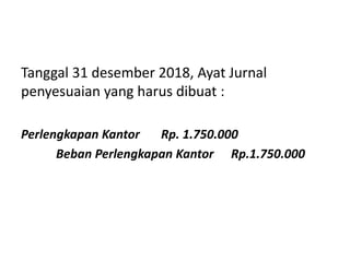 Tanggal 31 desember 2018, Ayat Jurnal
penyesuaian yang harus dibuat :
Perlengkapan Kantor Rp. 1.750.000
Beban Perlengkapan Kantor Rp.1.750.000
 