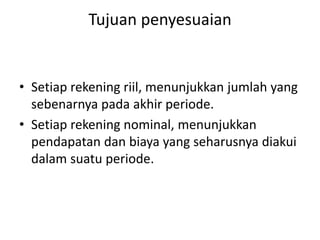 Tujuan penyesuaian
• Setiap rekening riil, menunjukkan jumlah yang
sebenarnya pada akhir periode.
• Setiap rekening nominal, menunjukkan
pendapatan dan biaya yang seharusnya diakui
dalam suatu periode.
 