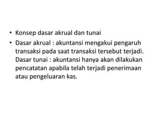 • Konsep dasar akrual dan tunai
• Dasar akrual : akuntansi mengakui pengaruh
transaksi pada saat transaksi tersebut terjadi.
Dasar tunai : akuntansi hanya akan dilakukan
pencatatan apabila telah terjadi penerimaan
atau pengeluaran kas.
 