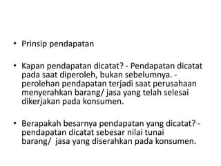 • Prinsip pendapatan
• Kapan pendapatan dicatat? - Pendapatan dicatat
pada saat diperoleh, bukan sebelumnya. -
perolehan pendapatan terjadi saat perusahaan
menyerahkan barang/ jasa yang telah selesai
dikerjakan pada konsumen.
• Berapakah besarnya pendapatan yang dicatat? -
pendapatan dicatat sebesar nilai tunai
barang/ jasa yang diserahkan pada konsumen.
 