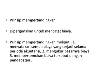 • Prinsip mempertandingkan
• Dipergunakan untuk mencatat biaya.
• Prinsip mempertandingkan meliputi: 1.
menyatakan semua biaya yang terjadi selama
periode akuntansi, 2. mengukur besarnya biaya,
3. mempertemukan biaya tersebut dengan
pendapatan .
 