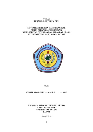 1
TUGAS
JURNAL LAPORAN PKL
SISTEM KELISTRIKAN DAN MEKANIKAL
SERTA PERANGKAT PENUNJANG
KESELAMATAN PENERBANGAN DI BANDAR UDARA
INTERNASIONAL HANG NADIM BATAM
Oleh:
ANDRIE AWALUDIN HAMALI .T 13110013
PROGRAM STUDI S1 TEKNIK ELEKTRO
FAKULTAS TEKNIK
UNIVERSITAS BATAM
BATAM
Januari 2014
 