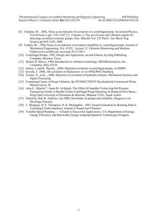 [6] Chudina, M. , 2003, Noise as an indicator of cavitation in a centrifugal pump. Acoustical Physics,
Vol 49 Issue 4, pp. 1335-1347 [7] Cernetic, J, The use of noise and vibration signals for
detecting cavitation in kinetic pumps. Proc. IMechE Vol. 223 Part C: Jnl. Mech. Eng.
Science pp1645-1655, 2009
[8] Cudina, M. , 1998, Noise as an indicator of cavitation instability in .centrifugal pumps, Journal of
Mechanical Engineering, Vol. 45 [9] Lecture 12, Vibration Monitoring and Machine
Failure,www.scribd.com, accessed, 03/11/2011.
[10] Centrifugal Pumps. 1992, Design and Application, second Edition, by Gulg Publishing
Company, Houston, Texas
[11] Dennis H. Shreve, 1994, Introduction to vibration technology, IRD Mechanalysis, Inc.,
Columbus, Ohio 43229
[12] Jensen, J. and K. Dayton, , 2000, Detection cavitation in centrifugal pumps, in ORBIT
[13] koivula, T. 2000., On cavitation in fluid power. in 1st FPNI-PhD. Hamburg
[14] Escaler, X., et al., , 2006, Detection of cavitation in hydraulic turbines. Mechanical Systems and
Signal Processing
[15] Examining Causes of Pump Vibration, By STANKUTINITT Residential & Commercial Water
Morton Grove, Ill
[16] Attia E . Khalifa *, Amro M. Al-Qutub. The Effect Of Impeller-Volute Gap On Pressure
Fluctuations Inside A Double-Volute Centrifugal Pump Operating At Reduced Flow Rates, ,
King Fahd University of Petroleum & Minerals, Dhahran 31261, Saudi Arabia
[17] Edited by Dale B. Andrews, Jan 2008, Newsletter on pumps and reliability, Diagnose Low
Discharge Pressure.
[18] L. Mongeau, D. E. Thompson, D. K. Mclaughlin , 1993, Sound Generation by Rotating Stall in
Centrifugal Turbo machines. Journal of Sound and Vibration.
[19] Variable Speed Pumping — A Guide to Successful Applications, U.S. Department of Energy,
Energy Efficiency and Renewable Energy uropump Industrial Technologies Program.
25th International Congress on Condition Monitoring and Diagnostic Engineering IOP Publishing
Journal of Physics: Conference Series 364 (2012) 012139 doi:10.1088/1742-6596/364/1/012139
12
 