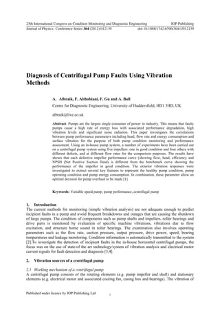 Diagnosis of Centrifugal Pump Faults Using Vibration
Methods
A. Albraik, F. Althobiani, F. Gu and A. Ball
Centre for Diagnostic Engineering, University of Huddersfield, HD1 3HD, UK
albraik@live.co.uk
Abstract. Pumps are the largest single consumer of power in industry. This means that faulty
pumps cause a high rate of energy loss with associated performance degradation, high
vibration levels and significant noise radiation. This paper investigates the correlations
between pump performance parameters including head, flow rate and energy consumption and
surface vibration for the purpose of both pump condition monitoring and performance
assessment. Using an in-house pump system, a number of experiments have been carried out
on a centrifugal pump system using five impellers: one in good condition and four others with
different defects, and at different flow rates for the comparison purposes. The results have
shown that each defective impeller performance curve (showing flow, head, efficiency and
NPSH (Net Positive Suction Head) is different from the benchmark curve showing the
performance of the impeller in good condition. The exterior vibration responses were
investigated to extract several key features to represent the healthy pump condition, pump
operating condition and pump energy consumption. In combination, these parameter allow an
optimal decision for pump overhaul to be made [1].
Keywords: Variable speed pump, pump performance, centrifugal pump
1. Introduction
The current methods for monitoring (simple vibration analysis) are not adequate enough to predict
incipient faults in a pump and avoid frequent breakdowns and outages that are causing the shutdown
of large pumps. The condition of components such as pump shafts and impellers, roller bearings and
drive parts is monitored by evaluation of specific machine vibrations, vibrations due to flow
excitation, and structure borne sound in roller bearings. The examination also involves operating
parameters such as the flow rate, suction pressure, output pressure, drive power, speed, bearing
temperatures and leakage monitoring. Condition information is automatically transmitted to the system
[2].To investigate the detection of incipient faults in the in-house horizontal centrifugal pumps, the
focus was on the use of state-of the art technology/system of vibration analysis and electrical motor
current signals for fault detection and diagnosis [3,4].
2. Vibration sources of a centrifugal pump
2.1 Working mechanism of a centrifugal pump
A centrifugal pump consists of the rotating elements (e.g. pump impeller and shaft) and stationary
elements (e.g. electrical motor and associated cooling fan, casing box and bearings). The vibration of
25th International Congress on Condition Monitoring and Diagnostic Engineering IOP Publishing
Journal of Physics: Conference Series 364 (2012) 012139 doi:10.1088/1742-6596/364/1/012139
Published under licence by IOP Publishing Ltd 1
 