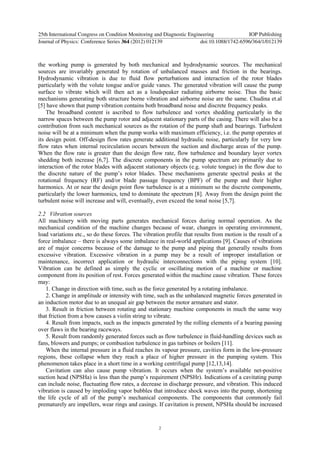 the working pump is generated by both mechanical and hydrodynamic sources. The mechanical
sources are invariably generated by rotation of unbalanced masses and friction in the bearings.
Hydrodynamic vibration is due to fluid flow perturbations and interaction of the rotor blades
particularly with the volute tongue and/or guide vanes. The generated vibration will cause the pump
surface to vibrate which will then act as a loudspeaker radiating airborne noise. Thus the basic
mechanisms generating both structure borne vibration and airborne noise are the same. Chudina et.al
[5] have shown that pump vibration contains both broadband noise and discrete frequency peaks.
The broadband content is ascribed to flow turbulence and vortex shedding particularly in the
narrow spaces between the pump rotor and adjacent stationary parts of the casing. There will also be a
contribution from such mechanical sources as the rotation of the pump shaft and bearings. Turbulent
noise will be at a minimum when the pump works with maximum efficiency, i.e. the pump operates at
its design point. Off-design flow rates generate additional hydraulic noise, particularly for very low
flow rates when internal recirculation occurs between the suction and discharge areas of the pump.
When the flow rate is greater than the design flow rate, flow turbulence and boundary layer vortex
shedding both increase [6,7]. The discrete components in the pump spectrum are primarily due to
interaction of the rotor blades with adjacent stationary objects (e.g. volute tongue) in the flow due to
the discrete nature of the pump’s rotor blades. These mechanisms generate spectral peaks at the
rotational frequency (RF) and/or blade passage frequency (BPF) of the pump and their higher
harmonics. At or near the design point flow turbulence is at a minimum so the discrete components,
particularly the lower harmonics, tend to dominate the spectrum [8]. Away from the design point the
turbulent noise will increase and will, eventually, even exceed the tonal noise [5,7].
2.2 Vibration sources
All machinery with moving parts generates mechanical forces during normal operation. As the
mechanical condition of the machine changes because of wear, changes in operating environment,
load variations etc., so do these forces. The vibration profile that results from motion is the result of a
force imbalance – there is always some imbalance in real-world applications [9]. Causes of vibrations
are of major concerns because of the damage to the pump and piping that generally results from
excessive vibration. Excessive vibration in a pump may be a result of improper installation or
maintenance, incorrect application or hydraulic interconnections with the piping system [10].
Vibration can be defined as simply the cyclic or oscillating motion of a machine or machine
component from its position of rest. Forces generated within the machine cause vibration. These forces
may:
1. Change in direction with time, such as the force generated by a rotating imbalance.
2. Change in amplitude or intensity with time, such as the unbalanced magnetic forces generated in
an induction motor due to an unequal air gap between the motor armature and stator.
3. Result in friction between rotating and stationary machine components in much the same way
that friction from a bow causes a violin string to vibrate.
4. Result from impacts, such as the impacts generated by the rolling elements of a bearing passing
over flaws in the bearing raceways.
5. Result from randomly generated forces such as flow turbulence in fluid-handling devices such as
fans, blowers and pumps; or combustion turbulence in gas turbines or boilers [11].
When the internal pressure in a fluid reaches its vapour pressure, cavities form in the low-pressure
regions, these collapse when they reach a place of higher pressure in the pumping system. This
phenomenon takes place in a short time in a working centrifugal pump [12,13,14].
Cavitation can also cause pump vibration. It occurs when the system’s available net-positive
suction head (NPSHa) is less than the pump’s requirement (NPSHr). Indications of a cavitating pump
can include noise, fluctuating flow rates, a decrease in discharge pressure, and vibration. This induced
vibration is caused by imploding vapor bubbles that introduce shock waves into the pump, shortening
the life cycle of all of the pump’s mechanical components. The components that commonly fail
prematurely are impellers, wear rings and casings. If cavitation is present, NPSHa should be increased
25th International Congress on Condition Monitoring and Diagnostic Engineering IOP Publishing
Journal of Physics: Conference Series 364 (2012) 012139 doi:10.1088/1742-6596/364/1/012139
2
 