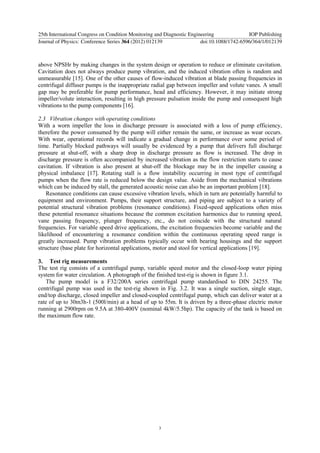 above NPSHr by making changes in the system design or operation to reduce or eliminate cavitation.
Cavitation does not always produce pump vibration, and the induced vibration often is random and
unmeasurable [15]. One of the other causes of flow-induced vibration at blade passing frequencies in
centrifugal diffuser pumps is the inappropriate radial gap between impeller and volute vanes. A small
gap may be preferable for pump performance, head and efficiency. However, it may initiate strong
impeller/volute interaction, resulting in high pressure pulsation inside the pump and consequent high
vibrations to the pump components [16].
2.3 Vibration changes with operating conditions
With a worn impeller the loss in discharge pressure is associated with a loss of pump efficiency,
therefore the power consumed by the pump will either remain the same, or increase as wear occurs.
With wear, operational records will indicate a gradual change in performance over some period of
time. Partially blocked pathways will usually be evidenced by a pump that delivers full discharge
pressure at shut-off, with a sharp drop in discharge pressure as flow is increased. The drop in
discharge pressure is often accompanied by increased vibration as the flow restriction starts to cause
cavitation. If vibration is also present at shut-off the blockage may be in the impeller causing a
physical imbalance [17]. Rotating stall is a flow instability occurring in most type of centrifugal
pumps when the flow rate is reduced below the design value. Aside from the mechanical vibrations
which can be induced by stall, the generated acoustic noise can also be an important problem [18].
Resonance conditions can cause excessive vibration levels, which in turn are potentially harmful to
equipment and environment. Pumps, their support structure, and piping are subject to a variety of
potential structural vibration problems (resonance conditions). Fixed-speed applications often miss
these potential resonance situations because the common excitation harmonics due to running speed,
vane passing frequency, plunger frequency, etc., do not coincide with the structural natural
frequencies. For variable speed drive applications, the excitation frequencies become variable and the
likelihood of encountering a resonance condition within the continuous operating speed range is
greatly increased. Pump vibration problems typically occur with bearing housings and the support
structure (base plate for horizontal applications, motor and stool for vertical applications [19].
3. Test rig measurements
The test rig consists of a centrifugal pump, variable speed motor and the closed-loop water piping
system for water circulation. A photograph of the finished test-rig is shown in figure 3.1.
The pump model is a F32/200A series centrifugal pump standardised to DIN 24255. The
centrifugal pump was used in the test-rig shown in Fig. 3.2. It was a single suction, single stage,
end/top discharge, closed impeller and closed-coupled centrifugal pump, which can deliver water at a
rate of up to 30m3h-1 (500l/min) at a head of up to 55m. It is driven by a three-phase electric motor
running at 2900rpm on 9.5A at 380-400V (nominal 4kW/5.5hp). The capacity of the tank is based on
the maximum flow rate.
25th International Congress on Condition Monitoring and Diagnostic Engineering IOP Publishing
Journal of Physics: Conference Series 364 (2012) 012139 doi:10.1088/1742-6596/364/1/012139
3
 