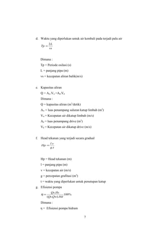 d. Waktu yang diperlukan untuk air kembali pada terjadi palu air
          2L
   Tp =
          vs


   Dimana :
   Tp = Periode osilasi (s)
   L = panjang pipa (m)
   vs = kecepatan aliran balik(m/s)


e. Kapasitas aliran
   Q = Aw.Vw =Ad.Vd
   Dimana :
   Q = kapasitas aliran (m3/detik)
   Aw = luas penampang saluran katup limbah (m2)
   Vw = Kecepatan air dikatup limbah (m/s)
   Ad = luas penampang drive (m2)
   Vd = Kecepatan air dikatup drive (m/s)


f. Head tekanan yang terjadi secara gradual
           l.v
    Hp =
           g .t



   Hp = Head tekanan (m)
   l = panjang pipa (m)
   v = kecepatan air (m/s)
   g = percepatan grafitasi (m2)
   t = waktu yang diperlukan untuk penutupan katup
g. Efisiensi pompa
          Qs.Hs
   η=              100%
        (Qs.Qw).Hd

   Dimana :
   η = Efisiensi pompa hidram

                                      7
 