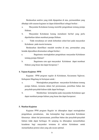Berdasarkan analisis yang telah dipaparkan di atas, permasalahan yang
  dihadapi oleh sasaran kegiatan ini dapat diidentifikasi sebagai berikut :
   a.        Masyarakat Kolodanan kurang memiliki pengetahuan tentang pompa
        Hidram.
   b.        Masyarakat Kolodanan kurang memahami hal-hal yang perlu
        diperhatikan dalam membuat pompa Hidram.
   c.         Tidak tersedianya air untuk kebutuhan sehari-hari pada masyarakat
        Kolodanan pada musim kemarau.
         Berdasarkan identifikasi masalah tersebut di atas, permasahan yang
  hendak dipecahkan dirumuskan sebagai berikut :
  a.                Bagaimana meningkatkan pengetahuan masyarakat Kolodanan
        tentang pompa Hidram?
  b.                Bagaimana cara agar masyarakat Kolodanan dapat membuat
        Hidram yang benar dan dapat beroperasi ?


4. Tujuan Kegiatan PPM
         Kegiatan PPM program reguler di Kolodanan, Kecamatan Ngluwar,
  Kabupaten Magelang ini bertujuan untuk :
   a.                    Meningkatkan pengetahuan masyarakat Kolodanan tentang
        pompa hidram, terutama dalam hal perencanaan, pemilihan bahan dan
        penyebab-penyebab hidram tidak dapat berfungsi.
   b.                    Memberikan ketrampilan pada masyarakat Kolodanan agar
        dapat membuat pompa hidram yang benar dan dapat beroperasi.




5. Manfaat Kegiatan
         Kegiatan PPM program Reguler ini diharapkan dapat meningkatkan
  pengetahuan, pemahaman,          dan ketrampilan bagi masyarakat Kolodanan
  khususnya dalam hal perencanaan, pemilihan bahan dan penyebab-penyebab
  hidram tidak dapat berfungsi. Di samping itu diharapkan menumbuhkan
  kesadaran       bagi    masyarakat   terutama   di   sekitar   Kolodanan    untuk
  memanfaatkan potensi alam yang ada secara optimal.

                                         9
 