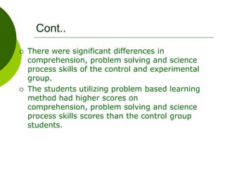 Cont..
 There were significant differences in
comprehension, problem solving and science
process skills of the control and experimental
group.
 The students utilizing problem based learning
method had higher scores on
comprehension, problem solving and science
process skills scores than the control group
students.
 